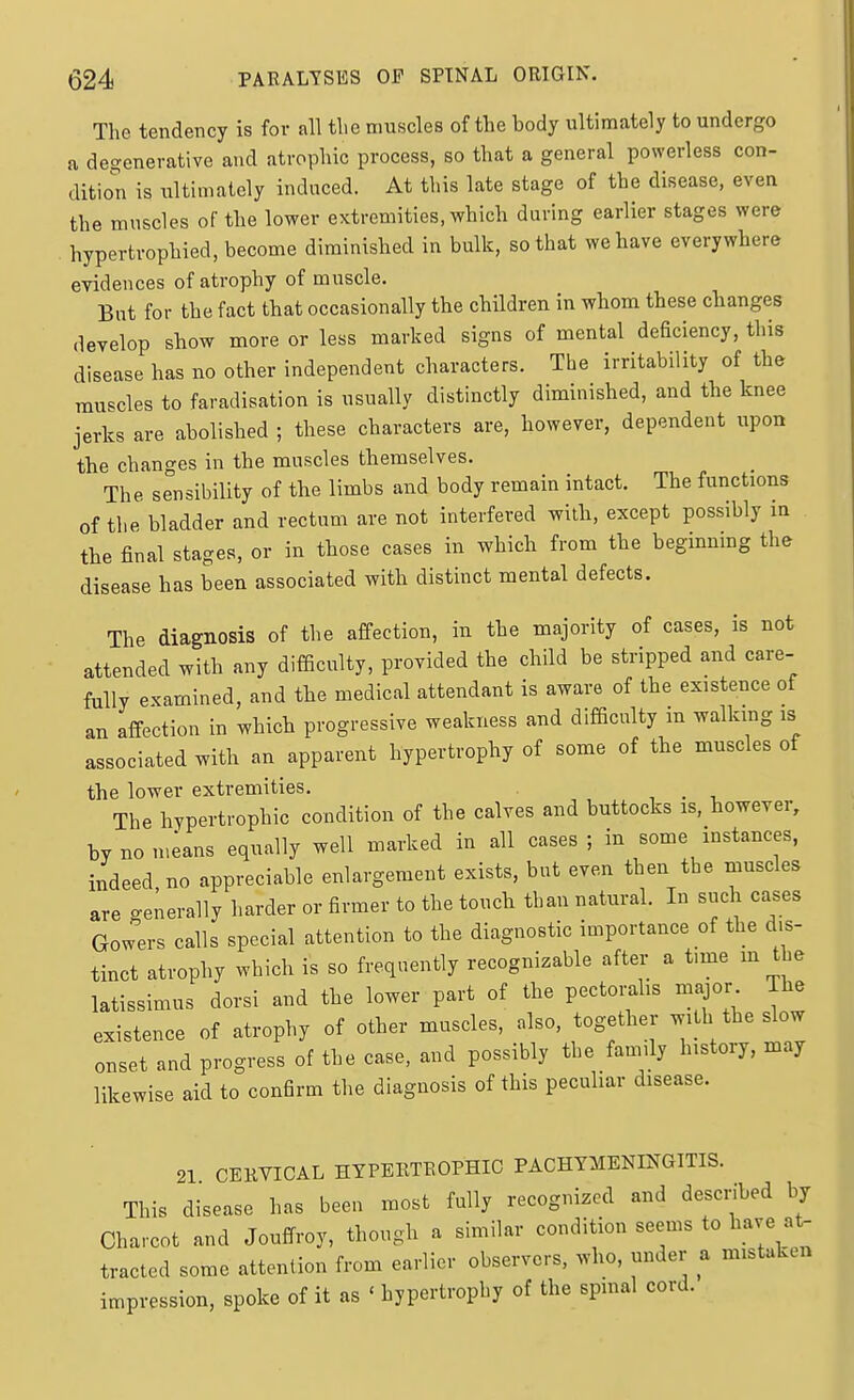The tendency is for all the muscles of the body ultimately to undergo a degenerative and atrophic process, so that a general powerless con- dition is ultimately induced. At this late stage of the disease, even the muscles of the lower extremities, which during earlier stages were hypertrophied, become diminished in bulk, so that we have everywhere evidences of atrophy of muscle. But for the fact that occasionally the children in whom these changes develop show more or less marked signs of mental deBciency, this disease has no other independent characters. The irritability of the muscles to faradisation is usually distinctly diminished, and the knee jerks are abolished ; these characters are, however, dependent upon the changes in the muscles themselves. The sensibility of the limbs and body remain intact. The functions of the bladder and rectum are not interfered with, except possibly in the final stages, or in those cases in which from the beginnmg the disease has been associated with distinct mental defects. The diagnosis of the affection, in the majority of cases, is not attended with any difficulty, provided the child be stripped and care- fully examined, and the medical attendant is aware of the existence of an affection in which progressive weakness and difficulty in walking is associated with an apparent hypertrophy of some of the muscles of the lower extremities. , . , The hypertrophic condition of the calves and buttocks is, however, by no m;ans equally well marked in all cases ; in some instances, indeed, no appreciable enlargement exists, but even then the muscles are generally harder or firmer to the touch than natural. In sudi cases Gowers calls special attention to the diagnostic importance of the dis- tinct atrophy which is so frequently recognizable after a time m the latissimus dorsi and the lower part of the pectoi;alis major The existence of atrophy of other muscles, also, together with the slow onset and progress of the case, and possibly the family history, may likewise aid to confirm the diagnosis of this pecuhar disease. 21 CEKVICAL HYPEKTEOPHIC PACHYMENINGITIS. This disease has been most fully recognized and descnbed by Charcot and Jouffroy, though a similar condition seems to have at- tracted some attention from earlier observers, who, under a mistaken impression, spoke of it as ' hypertrophy of the spinal cord.