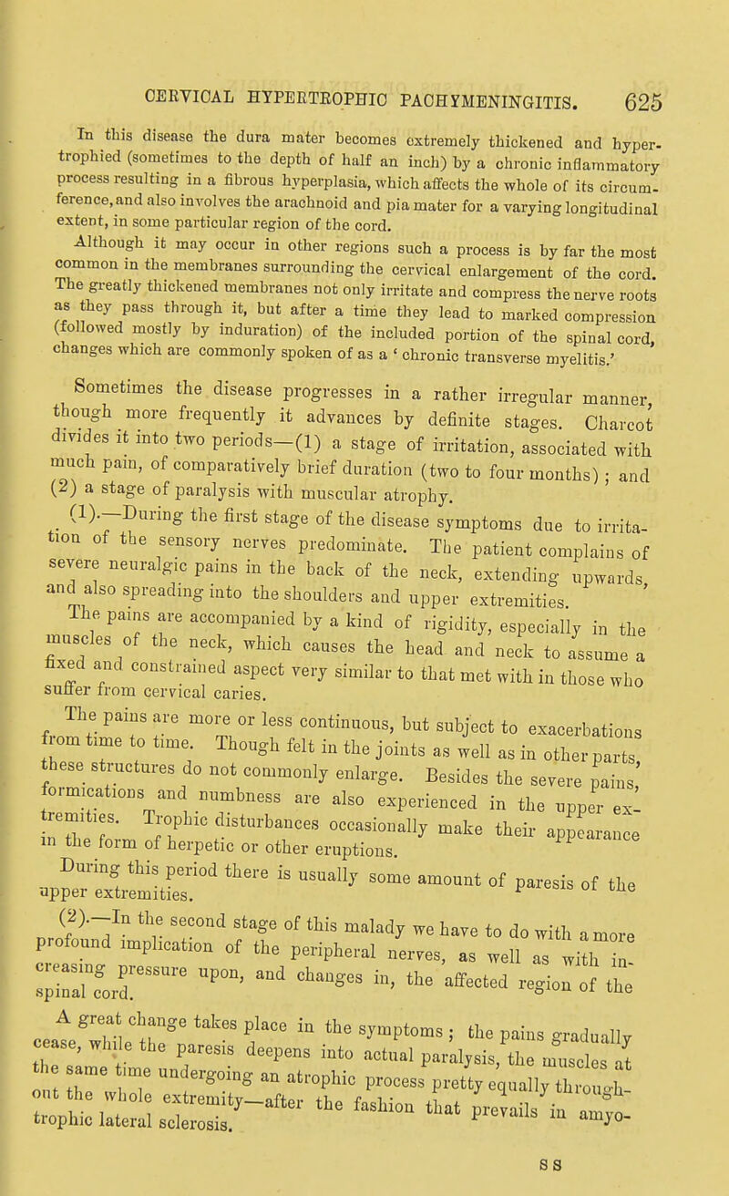 In this disease the dura mater becomes extremely thickened and hyper- trophied (sometimes to the depth of half an inch) by a chronic inflammatory process resulting in a fibrous hyperplasia, which affects the whole of its circum- ference, and also involves the arachnoid and pia mater for a varying longitudinal extent, in some particular region of the cord. Although it may occur in other regions such a process is by far the most common m the membranes surrounding the cerdcal enlargement of the cord The greatly thickened membranes not only irritate and compress the nerve roots as they pass through it, but after a time they lead to marked compression (followed mostly by induration) of the included portion of the spinal cord, changes which are commonly spoken of as a ' chronic transverse myelitis.' Sometimes the disease progresses in a rather irregular manner though more frequently it advances by definite stages. Charcot divides It mto two penods-(l) a stage of irritation, associated with much pam, of comparatively brief duration (two to four months) ; and (2) a stage of paralysis with muscular atrophy. _ (l).-During the first stage of the disease symptoms due to irrita tion of the sensory nerves predominate. The patient complains of severe neuralg.c pains in the back of the neck, extending upwards and also spreading into the shoulders and upper extremities ihe pams are accompanied by a kind of rigidity, especially in the nu^cles of the neck, which causes the head and neck to Lume a fixed and constrained aspect very similar to that met with in those who sulier from cervical caries. The pains are more or less continuous, but subject to exacerbations from time to time Though felt in the Joints as well as in other par these structures do not commonly enlarge. Besides the severe pains formications and numbness are also experienced in the upper ex m the form of herpetic or other eruptions (2).-In the second stage of this maladj we have to do with a mo™ profound ,mphcat,on of the peripheral nerves, as well as witt , ^irarforr ^^^^^^^ ««-of ti ceat^wlllh!*,'™  '-^P'™^.- ae pains gradually cease, wh, e the paresis deepens into actual paraljsis, the nTuscles at * n 'T   P P'- Prettjcnall, th . .^ oat he whole extrenaitj-atter the fashion that prevails iu Zt trophic lateral sclerosis. prevails m amjo- ss