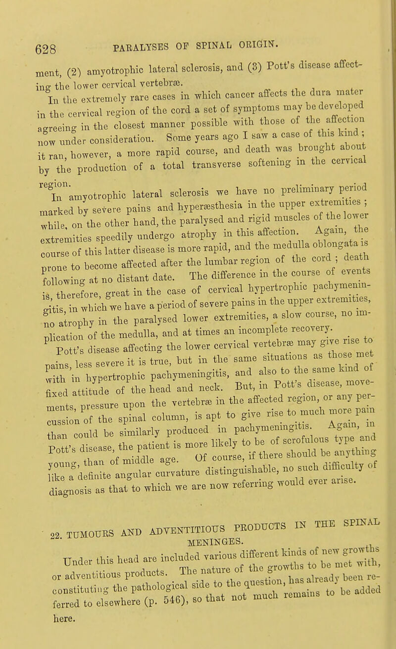 ment, (2) amyotrophic lateral scleroBis, and (3) Pott's disease affect- ing the lower cervical vertebras. ^ , In the extremely rare cases in which cancer affects the dura mater in the cervical region of the cord a set of symptoms may be developed agreeing in the closest manner possible with those of the affection now under consideration. Some years ago I saw a case of this kind; it ran however, a more rapid course, and death was brought about by the production of a total transverse softening m the cervical t'amyotrophic lateral sclerosis we have no preliminary period marked by severe pains and hyperesthesia in the upper extremities ; Xile on the other hand, the paralysed and rigid muscles of the lower extremities speedily undergo atrophy in this affection Again, the oursrof this latter disease is more rapid, and the medulla oblongata is ne to become affected after the lumbar region of the cord ; death f lTowing at no distant date. The difference in the course of events f therefore, great in the case of cervical hypertrophic pachymenin St s in whi h we have a period of severe pains in the upper extremities, 'no ; phy in the paralysed lower extremities, a slow course, no im- plication of the medulla, and at times an incomplete recovery. ' Po 's disease affecting the lower cervical vertebr. may gwe rise to .ai^s les evereit is tiue, but in the same situations as those me iXeHrop^ic pachymeningitis, and also to fixed attitude of the head and neck. But, m Pott s disease, move .1 nrTssure upon the vertebra in the affected region, or any pei- Ts ^ f Z s column, is apt to gi.e rise to much more pain rroould be shnilarly produced in pachymemngitis. Agam, in dtgLsis as that to wMoi we are now veterring would ever anse. ■ THMOHES AW ADWTmOUS PEODUCTS IN TEE SPINAL MENINGES. here.