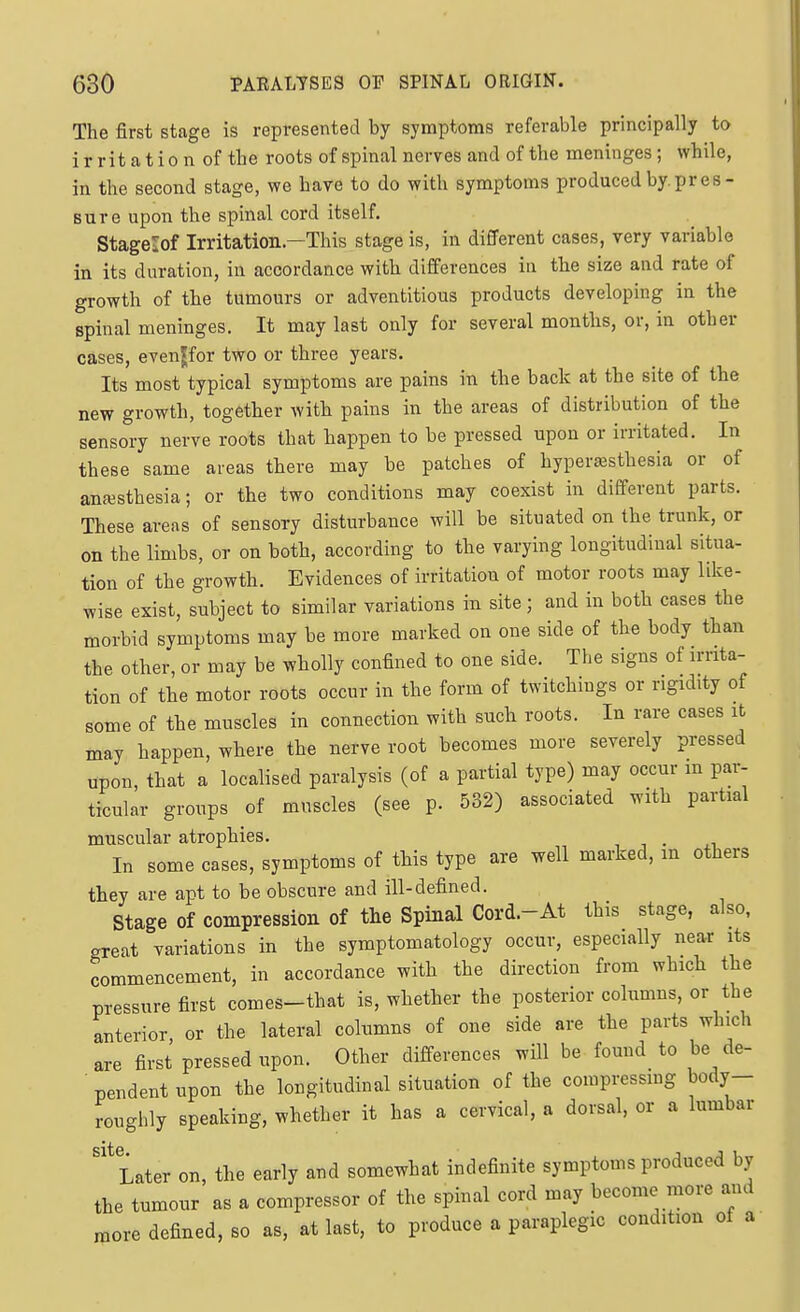 The first stage is represented by symptoms referable principally to i r r it a t i 0 n of the roots of spinal nerves and of the meninges; while, in the second stage, we have to do with symptoms produced by.pres- sure upon the spinal cord itself. Stagelof Irritation.—This stage is, in different cases, very variable in its duration, iu accordance with differences in the size and rate of growth of the tumours or adventitious products developing in the spinal meninges. It may last only for several months, or, in other cases, evenjfor two or three years. Its most typical symptoms are pains in the back at the site of the new growth, together with pains in the areas of distribution of the sensory nerve roots that happen to be pressed upon or irritated. In these same areas there may be patches of hyperesthesia or of anaesthesia; or the two conditions may coexist in different parts. These areas of sensory disturbance will be situated on the trunk, or on the limbs, or on both, according to the varying longitudinal situa- tion of the growth. Evidences of irritation of motor roots may like- wise exist, subject to similar variations in site; and in both cases the morbid symptoms may be more marked on one side of the body than the other, or may be wholly confined to one side. The signs of iriita- tion of the motor roots occur in the form of twitchings or rigidity of some of the muscles in connection with such roots. In rare cases it may happen, where the nerve root becomes more severely pressed upon, that a localised paralysis (of a partial type) may occur m par- ticular groups of muscles (see p. 532) associated with partial muscular atrophies. , , . In some cases, symptoms of this type are well marked, m others they are apt to be obscure and ill-defined. Stage of compression of the Spinal Cord.-At this stage, also, great variations in the symptomatology occur, especially near its commencement, in accordance with the direction from which the pressure first comes-that is, whether the posterior columns, or the anterior or the lateral columns of one side are the parts which are first pressed upon. Other differences will be found to be de- pendent upon the longitudinal situation of the compressmg body- roughly speaking, whether it has a cervical, a dorsal, or a lumbar Later on, the early and somewhat indefinite symptoms produced by the tumour as a compressor of the spinal cord may become more and more defined, so as, at last, to produce a paraplegic condition of a
