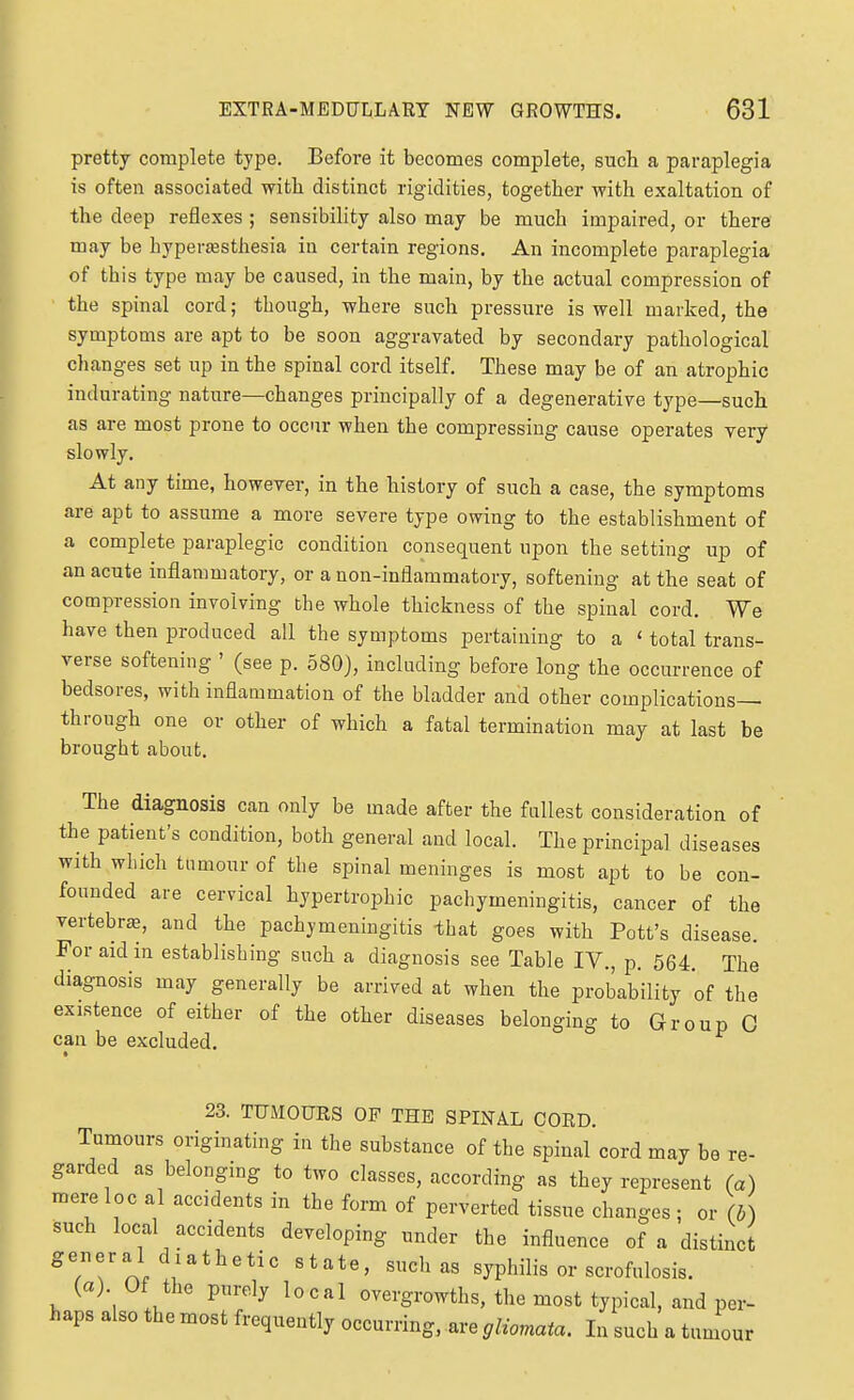 pretty complete type. Befoi-e it becomes complete, such a paraplegia is often associated with distinct rigidities, together with exaltation of the deep reflexes ; sensibility also may be much impaired, or there may be hypertesthesia in certain regions. An incomplete paraplegia of this type may be caused, in the main, by the actual compression of the spinal cord; though, where such pressure is well marked, the symptoms are apt to be soon aggravated by secondary pathological changes set up in the spinal cord itself. These may be of an atrophic indurating nature—changes principally of a degenerative type—such as are most prone to occur when the compressing cause operates very slowly. At any time, however, in the history of such a case, the symptoms are apt to assume a more severe type owing to the establishment of a complete paraplegic condition consequent upon the setting up of an acute inflammatory, or a non-inflammatory, softening at the seat of compression involving the whole thickness of the spinal cord. We have then produced all the symptoms pertaining to a ' total trans- verse softening ' (see p. 580), including before long the occurrence of bedsores, with inflammation of the bladder and other complications- through one or other of which a fatal termination may at last be brought about. The diagnosis can only be made after the fullest consideration of the patient's condition, both general and local. The principal diseases with which tumour of the spinal meninges is most apt to be con- founded are cervical hypertrophic pachymeningitis, cancer of the vertebra, and the pachymeningitis -that goes with Pott's disease. For aid in establishing such a diagnosis see Table IV., p. 564. The diagnosis may generally be arrived at when the probability of the existence of either of the other diseases belonging to Group C can be excluded. 23. TUMOURS OF THE SPINAL CORD. Tumours originating in the substance of the spinal cord may be re- garded as belonging to two classes, according as they represent (a) mere loc al accidents in the form of perverted tissue changes ; or (b) such local accidents developing under the influence of a distinct general diathetic state, such as syphilis or scrofulosis. (a). Of the purely local overgrowths, the most typical, and per- haps also the most frequently occurring, are gliomata. In such a tumour