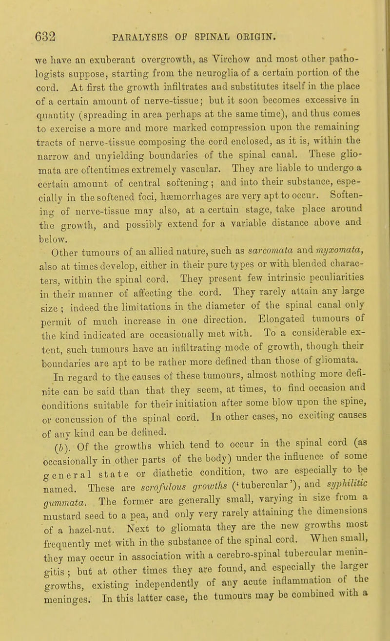 we have an exuberant overgrowth, as Virchow and most other patho- logists suppose, starting from the neuroglia of a certain portion of the cord. At first the growth infiltrates and substitutes itself in the place of a certain amount of nerve-tissue; but it soon becomes excessive in quantity (spreading in area perhaps at the same time), and thus comes to exercise a more and more marked compression upon the remaining tracts of nerve-tissue composing the cord enclosed, as it is, within the narrow and unyielding boundaries of the spinal canal. These glio- mata are oftentimes extremely vascular. They are liable to undergo a certain amount of central softening; and into their substance, espe- cially in the softened foci, htemorrhages are very apt to occur. Soften- ing of nerve-tissue may also, at a certain stage, take place around the growth, and possibly extend for a variable distance above and below. Other tumours of an allied nature, such as sarcomata and niyxomata, also at times develop, either in their pure types or with blended charac- ters, within the spinal cord. They present few intrinsic peculiarities in their manner of affecting the cord. They rarely attain any large size ; indeed the limitations in the diameter of the spinal canal only permit of much increase in one direction. Elongated tumours of the kind indicated are occasionally met with. To a considerable ex- tent, such tumours have an infiltrating mode of growth, though their boundaries are apt to be rather more defined than those of gliomata. In regard to the causes of these tumours, almost nothing more defi- nite can be said than that they seem, at times, to find occasion and conditions suitable for their initiation after some blow upon the spine, or concussion of the spinal cord. In other cases, no exciting causes of any kind can be defined. (&). Of the growths which tend to occur in the spinal cord (as occasionally in other parts of the body) under the influence of some general state or diathetic condition, two are especially to be named. These are scrofulous growths ('tubercular'), and syphilitic gummata. The former are generally small, varying in size from a mustard seed to a pea, and only very rarely attaining the dimensions of a hazel-nut. Next to gliomata they are the new growths most frequently met with in the substance of the spinal cord. When small, they may occur in association with a cerebro-spinal tubercular memn- gitis ; but at other times they are found, and especially the larger growths, existing independently of any acute inflammation of the meninges. In this latter case, the tumours may be combmed with a