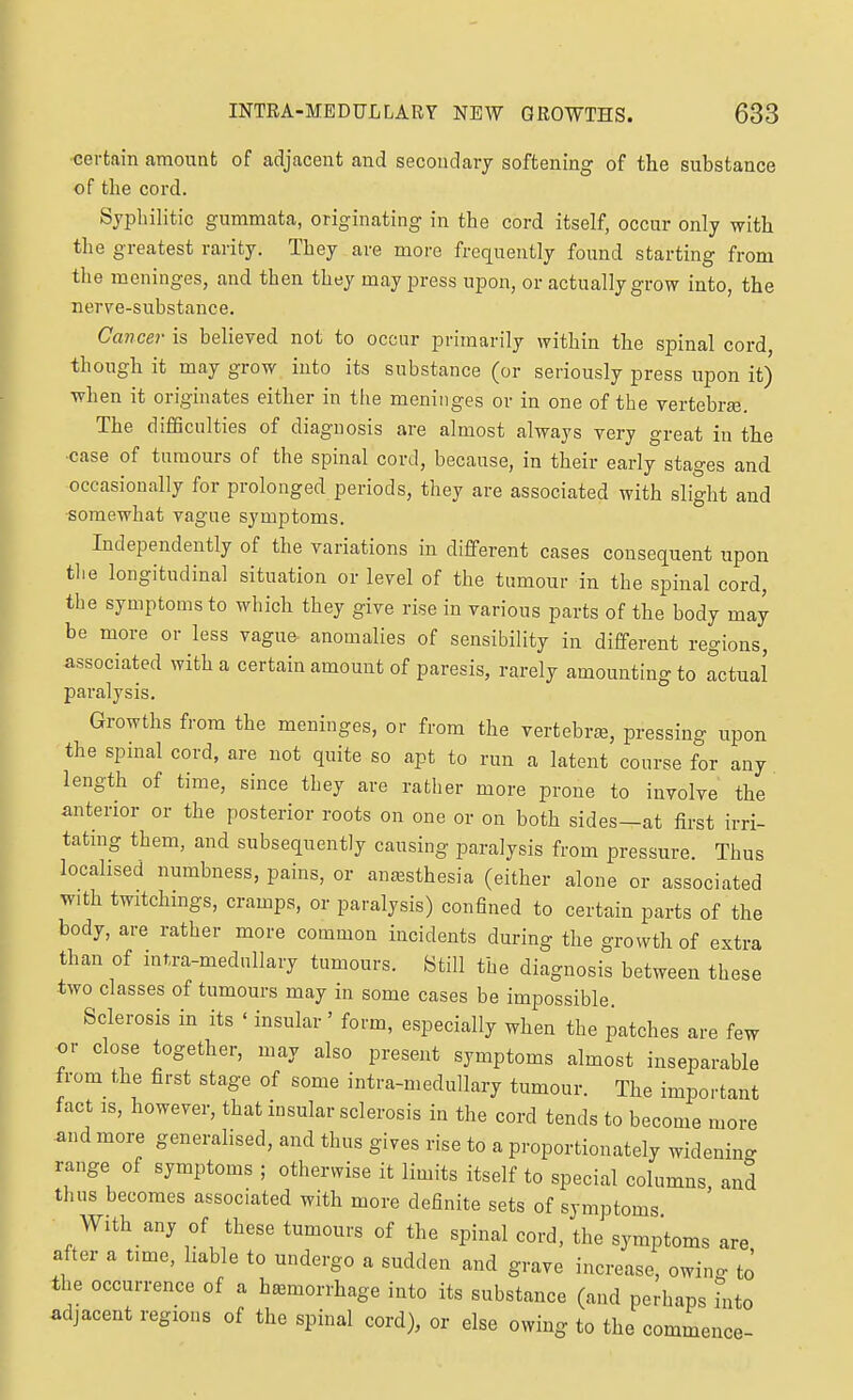 certain amount of adjacent and secondary softening of the substance of the cord. Syphilitic gummata, originating in the cord itself, occur only with the greatest rarity. They are more frequently found starting from the meninges, and then they may j^ress upon, or actually grow into, the nerve-substance. Cancer is believed not to occur primarily within the spinal cord, though it may grow into its substance (or seriously press upon it) when it originates either in the meninges or in one of the vertebra. The difficulties of diagnosis are almost always very great in the ■case of tumours of the spinal cord, because, in their early stages and occasionally for prolonged periods, they are associated with slight and somewhat vague symptoms. Independently of the variations in different cases consequent upon tlie longitudinal situation or level of the tumour in the spinal cord, the symptoms to which they give rise in various parts of the body may be more or less vague anomalies of sensibility in different regions, associated with a certain amount of paresis, rarely amounting to actual paralysis. Growths from the meninges, or from the vertebrse, pressing upon the spinal cord, are not quite so apt to run a latent course for any length of time, since they are ratlier more prone to involve the anterior or the posterior roots on one or on both sides—at first irri- tatmg them, and subsequently causing paralysis from pressure. Thus localised numbness, pains, or anesthesia (either alone or associated with twitchmgs, cramps, or paralysis) confined to certain parts of the body, are rather more common incidents during the growth of extra than of intra-medullary tumours. Still the diagnosis between these two classes of tumours may in some cases be impossible. Sclerosis in its ' insular' form, especially when the patches are few or close together, may also present symptoms almost inseparable from the first stage of some intra-medullary tumour. The important fact IS, however, that insular sclerosis in the cord tends to become more and more generalised, and thus gives rise to a proportionately widenin- range of symptoms ; otherwise it limits itself to special columns and thus becomes associated with more definite sets of symptoms With any of these tumours of the spinal cord, the symptoms are after a time, liable to undergo a sudden and grave increase, owino- to the occurrence of a hemorrhage into its substance (and perhaps hito adjacent regions of the spinal cord), or else owing to the commence-