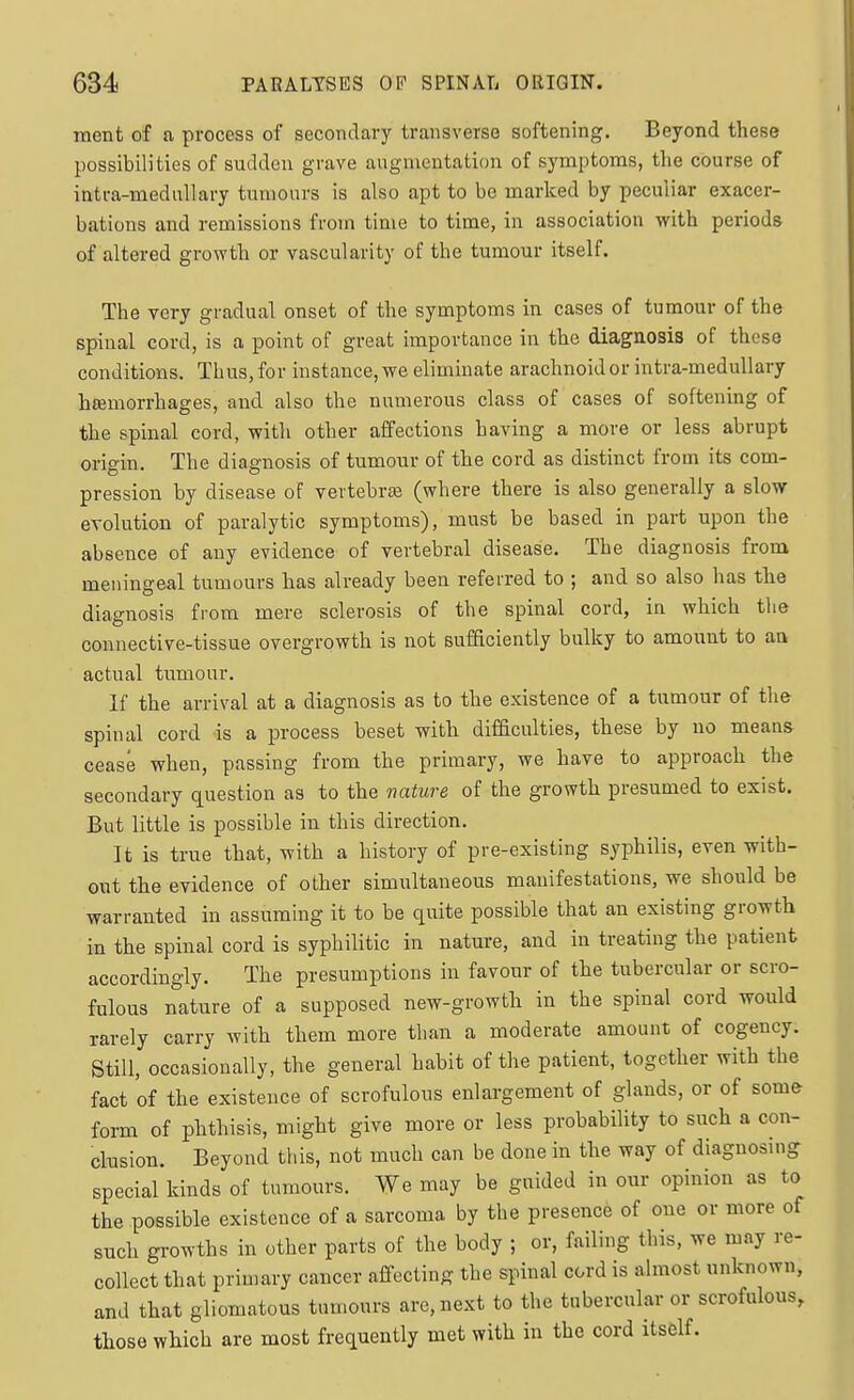 ment of a process of secondary transverse softening. Beyond these possibilities of sudden grave augmentation of symptoms, tlie course of intra-meduUary tumours is also apt to be marked by peculiar exacer- bations and remissions from time to time, in association with periods of altered growth or vascularity of the tumour itself. The very gradual onset of the symptoms in cases of tumour of the spinal cord, is a point of great importance in the diagnosis of those conditions. Thus, for instance, we eliminate arachnoid or intra-meduUary hemorrhages, and also the numerous class of cases of softening of the spinal cord, with other affections having a more or less abrupt origin. The diagnosis of tumour of the cord as distinct from its com- pression by disease of vertebra3 (where there is also generally a slow- evolution of paralytic symptoms), must be based in part upon the absence of any evidence of vertebral disease. The diagnosis from meningeal tumours has already been referred to ; and so also has the diagnosis from mere sclerosis of the spinal cord, in which the connective-tissue overgrowth is not sufficiently bulky to amount to an actual tumour. If the arrival at a diagnosis as to the existence of a tumour of the spinal cord is a process beset with difficulties, these by no means- cease when, passing from the primary, we have to approach the secondary question as to the nature of the growth presumed to exist. But little is possible in this direction. It is true that, with a history of pre-existing syphilis, even with- out the evidence of other simultaneous manifestations, we should be warranted in assuming it to be quite possible that an existing growth in the spinal cord is syphilitic in nature, and in treating the patient accordingly. The presumptions in favour of the tubercular or scro- fulous nature of a supposed new-growth in the spinal cord would rarely carry with them more than a moderate amount of cogency. Still, occasionally, the general habit of the patient, together with the fact of the existence of scrofulous enlargement of glands, or of some form of phthisis, might give more or less probability to such a con- clusion. Beyond this, not much can be done in the way of diagnosing special kinds of tumours. We may be guided in our opinion as to the possible existence of a sarcoma by the presence of one or more of such growths in other parts of the body ; or, failing this, we may re- collect that primary cancer affecting the spinal cord is almost unknown, and that gliomatous tumours arc, next to the tubercular or scrofulous, those which are most frequently met with in the cord itself.