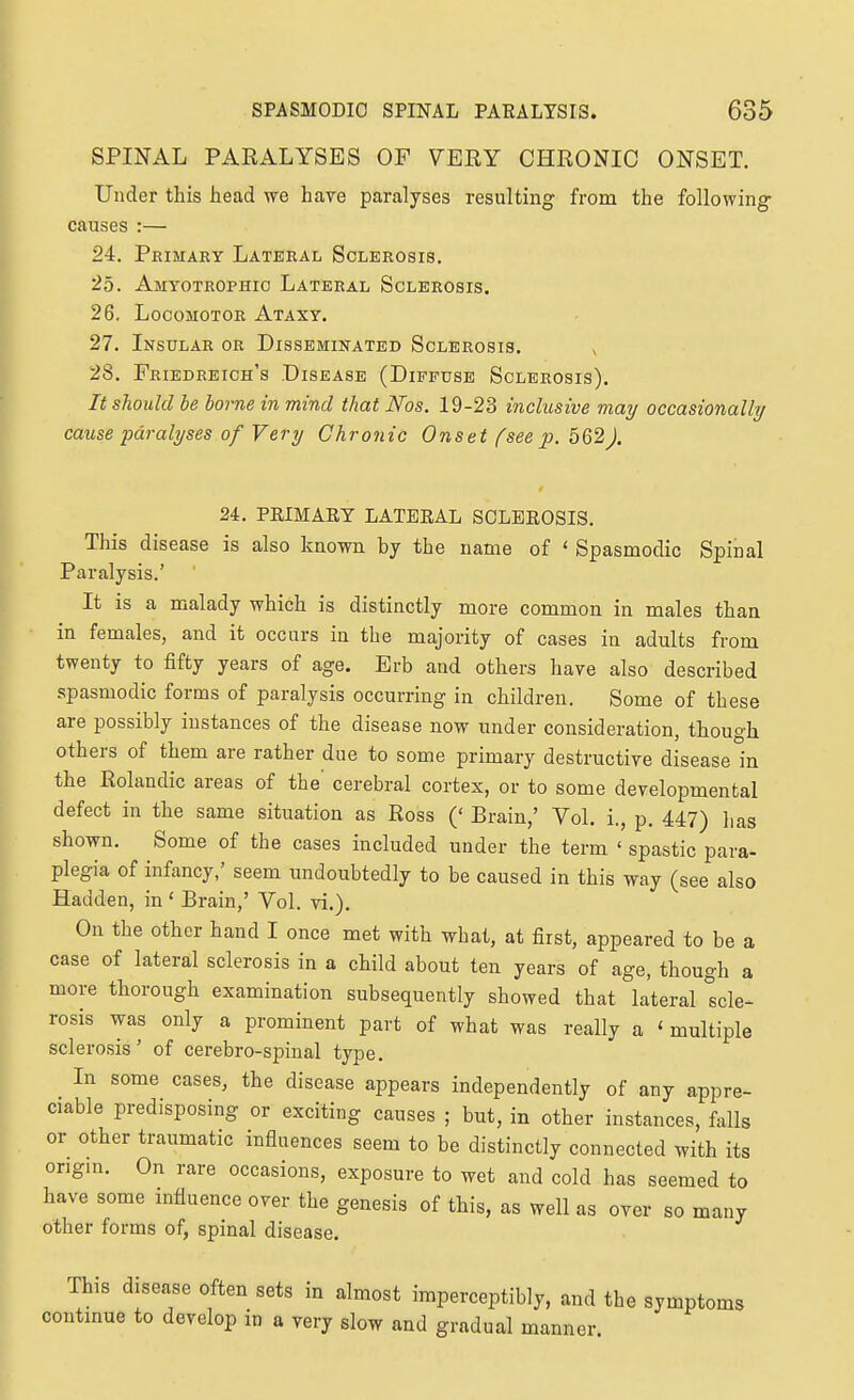 SPINAL PARALYSES OF VERY CHRONIC ONSET. Under this head we have paralyses resulting from the following causes :— 24. Primary Lateral Sclerosis. 25. Amyotrophic Lateral Sclerosis. 26. Locomotor Ataxy. 27. Insular or Disseminated Sclerosis. ^ 28. Friedreich's Disease (Diffuse Sclerosis). It should be borne in mind that Ms. 19-23 inclusive may occasionally cause paralyses of Very Chronic Onset fseep. 562). 24. PEIMAEY LATERAL SCLEROSIS. This disease is also known by the name of ' Spasmodic Spinal Paralysis.' It is a malady which is distinctly more common in males than in females, and it occurs in the majority of cases in adults from twenty to fifty years of age. Erb and others have also described spasmodic forms of paralysis occurring in children. Some of these are possibly instances of the disease now under consideration, though others of them are rather due to some primary destructive disease in the Rolandic areas of the' cerebral cortex, or to some developmental defect in the same situation as Ross (' Brain,' Vol. i., p. 447) has shown. Some of the cases included under the term ' spastic para- plegia of infancy,' seem undoubtedly to be caused in this way (see also Hadden, in ' Brain,' Vol. vi.). On the other hand I once met with what, at first, appeared to be a case of lateral sclerosis in a child about ten years of age, though a more thorough examination subsequently showed that lateral 'Icle- rosis was only a prominent part of what was really a ' multiple sclerosis' of cerebro-spinal type. In some cases, the disease appears independently of any appre- ciable predisposing or exciting causes ; but, in other instances, falls or other traumatic influences seem to be distinctly connected with its origm. On rare occasions, exposure to wet and cold has seemed to have some influence over the genesis of this, as well as over so many other forms of, spinal disease. This disease often sets in almost imperceptibly, and the symptoms continue to develop in a very slow and gradual manner.