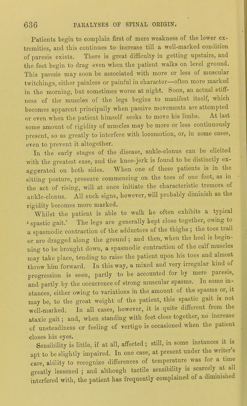 Patients begin to complain first of mere weakness of tbe lower ex- tremities, and this continues to increase till a well-marked condition of paresis exists. Tliere is great difaculty in getting upstairs, and the feet begin to drag even wlien the patient walks on level ground. This paresis may soon be associated with more or less of muscular twitchings, either painless or painful in character—often more marked in the morning, but sometimes worse at night. Soon, an actual stiff- ness of the muscles of the legs begins to manifest itself, which becomes apparent principally when passive movements are attempted or even when tbe patient himself seeks to move his limbs. At last some amount of rigidity of muscles may be more or less continuously present, so as greatly to interfere with locomotion, or, in some cases, even to prevent it altogether. In tbe early stages of the disease, ankle-clonus can be elicited with the greatest ease, and the knee-jerk is found to be distinctly ex- aggerated on both sides. When one of these patients is in the sitting posture, pressure commencing on the toes of one foot, as m the act of rising, will at once initiate the characteristic tremors of ankle-clonus. All such signs, however, will probably diminish as the rigidity becomes more marked. Whilst the patient is able to walk he often exhibits a typical ' spastic gait.' The legs are generally kept close together, owing to a spasmodic contraction of the adductors of the thighs ; the toes trail or are dragged along the ground ; and then, when the heel is begin- ning to be brought down, a spasmodic contraction of the calf muscles may take place, tending to raise the patient upon his toes and almost throw him forward. In this way, a mixed and very irregular kind of progression is seen, partly to be accounted for by mere paresis, and partly by the occurrence of strong muscular spasms. In some m- stances, either owing to variations in the amount of the spasms or, it may be, to the great weight of the patient, this spastic gait is not well-marked. In all cases, however, it is quite different from the ataxic gait; and, when standing with feet close together, no increase of unsteadiness or feeling of vertigo is occasioned when the patient closes his eyes. . . Sensibility is little, if at all, affected; still, in some instances it is apt to be slightly impaired. In one case, at present under the writer's care, ability to recognize differences of temperature was for a tune crreatly lessened ; and although tactile sensibility is scarcely at all Tnterfered with, the patient has frequently complained of a dimmished