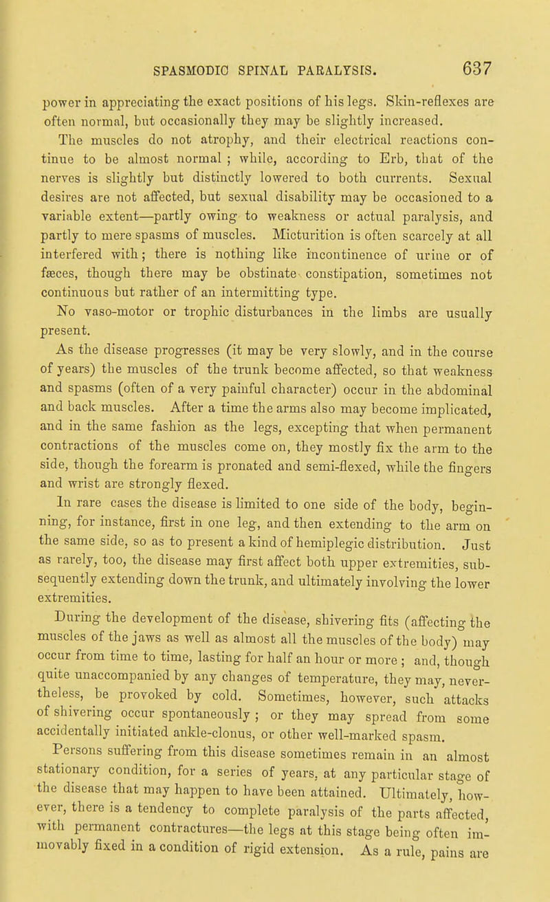 powei in appreciating the exact positions of his legs. Skin-reflexes are often normal, but occasionally they may be slightly increased. The muscles do not atrophy, and their electrical reactions con- tinue to be almost normal ; while, according to Erb, that of the nerves is slightly but distinctly lowered to both currents. Sexual desires are not affected, but sexual disability may be occasioned to a variable extent—partly owing to weakness or actual paralysis, and partly to mere spasms of muscles. Micturition is often scarcely at all interfered with; there is nothing like incontinence of urine or of faeces, though there may be obstinate constipation, sometimes not continuous but rather of an intermitting type. No vaso-motor or trophic disturbances in the limbs are usually present. As the disease progresses (it may be very slowly, and in the course of years) the muscles of the trunk become affected, so that weakness and spasms (often of a very painful character) occur in the abdominal and back muscles. After a time the arms also may become implicated, and in the same fashion as the legs, excepting that when permanent contractions of the muscles come on, they mostly fix the arm to the side, though the forearm is pronated and semi-flexed, while the fingers and wrist are strongly flexed. In rare cases the disease is limited to one side of the body, begin- ning, for instance, first in one leg, and then extending to the arm on the same side, so as to present a kind of hemiplegic distribution. Just as rarely, too, the disease may first afi'ect both upper extremities, sub- sequently extending down the trunk, and ultimately involving the lower extremities. During the development of the disease, shivering fits (affecting the muscles of the jaws as well as almost all the muscles of the body) may occur from time to time, lasting for half an hour or more ; and, though quite unaccompanied by any changes of temperature, they may, never- theless, be provoked by cold. Sometimes, however, such attacks of shivering occur spontaneously ; or they may spread from some accidentally initiated ankle-clonus, or other well-marked spasm. Persons suffering from this disease sometimes remain in an almost stationary condition, for a series of years, at any particular stage of the disease that may happen to have been attained. Ultimately, how- ever, there is a tendency to complete paralysis of the parts affected, with permanent contractures—the legs at this stage being often im- movably fixed in a condition of rigid extension. As a rule, pains are