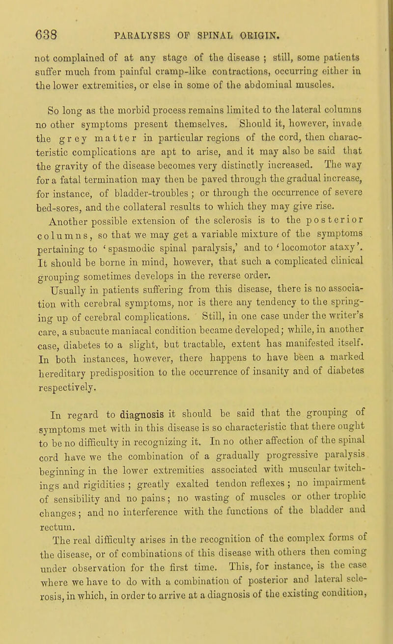 not complained of at any stage of the disease ; still, some patients suffer much from painful cramp-like contractions, occurring either in the lower extremities, or else in some of the abdominal muscles. So long as the morbid process remains limited to the lateral columns no other symptoms present themselves. Should it, however, invade the grey matter in particular regions of the cord, then charac- teristic complications are apt to arise, and it may also be said tliat the gravity of the disease becomes very distinctly increased. The way for a fatal termination may then be paved through the gradual increase, for instance, of bladder-troubles ; or through the occurrence of severe bed-sores, and the collateral results to which they may give rise. Another possible extension of the sclerosis is to the posterior columns, so that we may get a variable mixture of the symptoms pertaining to 'spasmodic spinal paralysis,' and to 'locomotor ataxy'. It should be borne in mind, however, that such a complicated clinical grouping sometimes develops in the reverse order. Usually in patients suffering from this disease, there is no associa- tion with cerebral symptoms, nor is there any tendency to the spring- ing up of cerebral complications. Still, in one case under the writer's care, a subacute maniacal condition became developed; while, in another case, diabetes to a slight, but tractable, extent has manifested itself. In both instances, however, there happens to have been a marked hereditary predisposition to the occurrence of insanity and of diabetes respectively. In regard to diagnosis it should be said that the grouping of symptoms met with in this disease is so characteristic that there ought to be no difficulty in recognizing it. In no other affection of the spinal cord have we the combination of a gradually progressive paralysis beginning in the lower extremities associated with muscular twitch- ings and rigidities ; greatly exalted tendon reflexes ; no impairment of sensibility and no pains; no wasting of muscles or other trophic changes; and no interference with the functions of the bladder and rectum. The real difficulty arises in the recognition of the complex forms of the disease, or of combinations of this disease with others then coming under observation for the first time. This, for instance, is the case where we have to do with a combination of posterior and lateral scle- rosis, in which, in order to arrive at a diagnosis of the existing condition,