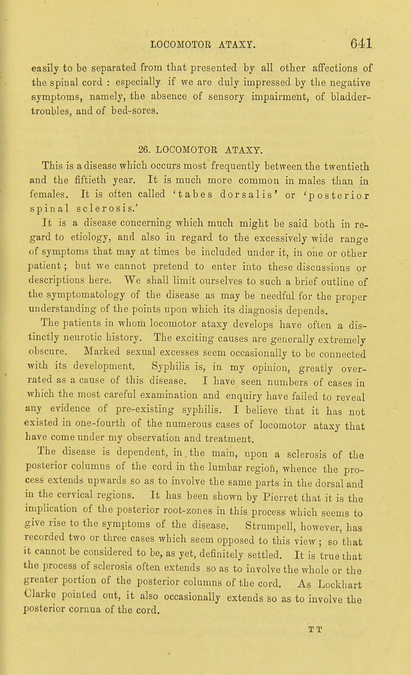 easily to be separated from tliat presented by all otber affections of the spinal cord : especially if we are duly impressed by the negative symptoms, namely, the absence of sensory impairment, of bladder- troubles, and of bed-sores. 26. LOCOMOTOR ATAXY. This is a disease which occurs most frequently between the twentieth and the fiftieth year. It is much more common in males than in females. It is often called 'tabes dorsalis' or 'posterior spinal sclerosis.' It is a disease concerning whicli much might be said both in re- gard to etiology, and also in regard to the excessively wide range of symptoms that may at times be included under it, iu one or other patient; but we cannot pretend to enter into these discussions or descriptions here. We shall limit ourselves to such a brief outline of the symptomatology of the disease as may be needful for the proper understanding of the points upon which its diagnosis depends. The patients in whom locomotor ataxy develops have often a dis- tinctly neurotic history. The exciting causes are generally extremely obscure. Marked sexual excesses seem occasionally to be connected with its development. Syphilis is, in my opinion, greatly over- rated as a cause of this disease. I have seen numbers of cases in which the most careful examination and enquiry have failed to reveal any evidence of pre-existing syphilis. I believe that it has not existed in one-fourth of the numerous cases of locomotor ataxy that have come under my observation and treatment. The disease is dependent, in. the main, upon a sclerosis of the posterior columns of the cord in the lumbar region, whence the pro- cess extends upwards so as to involve the same parts iu the dorsal and in the cervical regions. It has been shown by Pierret that it is the implication of the posterior root-zones in this process which seems to give rise to the symptoms of the disease. Strumpell, however, has recorded two or three cases which seem opposed to this view; so'that it cannot be considered to be, as yet, definitely settled. It is true that the process of sclerosis often extends so as to involve the whole or the greater portion of the posterior columns of the cord. As Lockliart Clarke pointed out, it also occasionally extends so as to involve the posterior cornua of the cord. TT