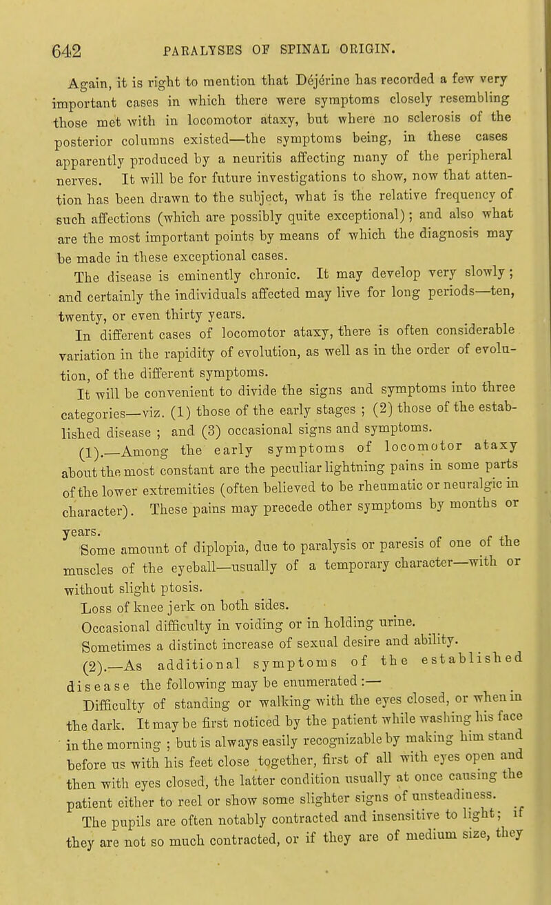 Again, it is right to mention that Dej^rine has recorded a few very important cases in which there were symptoms closely resembling those met with in locomotor ataxy, but where no sclerosis of the posterior columns existed—the symptoms being, in these cases apparently produced by a neuritis affecting many of the peripheral nerves. It will be for future investigations to show, now that atten- tion has been drawn to tbe subject, what is the relative frequency of such affections (which are possibly quite exceptional); and also what are the most important points by means of which the diagnosis may be made iu these exceptional cases. The disease is eminently chronic. It may develop very slowly; ■ and certainly the individuals affected may live for long periods—ten, twenty, or even thirty years. In different cases of locomotor ataxy, there is often considerable variation in the rapidity of evolution, as well as in the order of evolu- tion, of the different symptoms. It will be convenient to divide the signs and symptoms into three categories—viz. (1) those of the early stages ; (2) those of the estab- lished disease ; and (3) occasional signs and symptoms. (•l)_Among the early symptoms of locomotor ataxy about the most constant are the peculiar lightning pains in some parts of the lower extremities (often believed to be rheumatic or neuralgic in character). These pains may precede other symptoms by months or years. Some amount of diplopia, due to paralysis or paresis of one oi the muscles of the eyeball—usually of a temporary character—with or without slight ptosis. Loss of knee jerk on both sides. Occasional difficulty in voiding or in holding urine. Sometimes a distinct increase of sexual desire and ability. (2).—As additional symptoms of the established disease the following may be enumerated :— Difficulty of standing or walking with the eyes closed, or whenm the dark. It may be first noticed by the patient while washing his face in the morning ; but is always easily recognizable by making him stand before us with his feet close together, first of all with eyes open and then with eyes closed, the latter condition usually at once causing the patient either to reel or show some slighter signs of unsteadiness. The pupils are often notably contracted and insensitive to light; if they are not so much contracted, or if they are of medium size, they