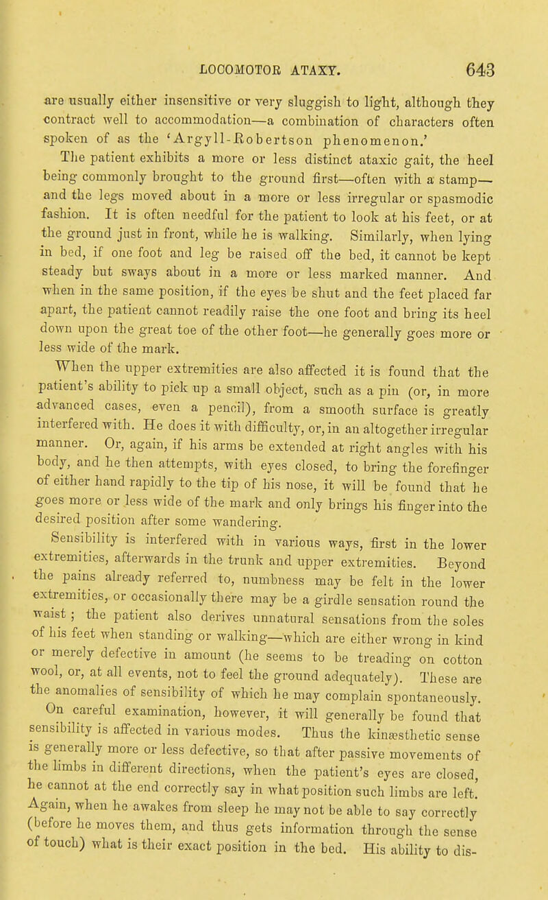 I LOCOMOTOR ATAXY. 643 are usually either insensitive or very sluggish to light, although they contract well to accommodation—a combination of characters often spoken of as the 'Argyll-Kobertson phenomenon.' The patient exhibits a more or less distinct ataxic gait, the heel being commonly brought to the ground first—often with a stamp— and the legs moved about in a more or less irregular or spasmodic fashion. It is often needful for the patient to look at his feet, or at the ground just in front, while he is walking. Similarly, when lying in bed, if one foot and leg be raised off the bed, it cannot be kept steady but sways about in a more or less marked manner. And when in the same position, if the eyes be shut and the feet placed far apart, the patient cannot readily raise the one foot and bring its heel down upon the great toe of the other foot—he generally goes more or less wide of the mark. When the upper extremities are also affected it is found that the patient's ability to pick up a small object, such as a pin (or, in more advanced cases, even a pencil), from a smooth surface is greatly interfered with. He does it with difficulty, or, in an altogether irregular manner. Or, again, if his arms be extended at right angles with his body, and he then attempts, with eyes closed, to bring the forefinger of either hand rapidly to the tip of his nose, it will be found that he goes more or less wide of the mark and only brings his finger into the desired position after some wanderino- Sensibility is interfered with in various ways, first in the lower extremities, afterwards in the trunk and upper extremities. Beyond the pains already referred to, numbness may be felt in the lower extremities, or occasionally there may be a girdle sensation round the waist ; the patient also derives unnatural sensations from the soles of his feet when standing or walking—which are either wrong in kind or merely defective in amount (he seems to be treading on cotton wool, or, at all events, not to feel the ground adequately). These are the anomalies of sensibility of which he may complain spontaneously. On careful examination, however, it will generally be found that sensibility is affected in various modes. Thus the kinsesthetic sense IS generally more or less defective, so that after passive movements of the limbs in different directions, when the patient's eyes are closed, he cannot at the end correctly say in what position such limbs are left.' Again, when he awakes from sleep he may not be able to say correctly (before he moves them, and thus gets information through the sense of touch) what is their exact position in the bed. His ability to dis-