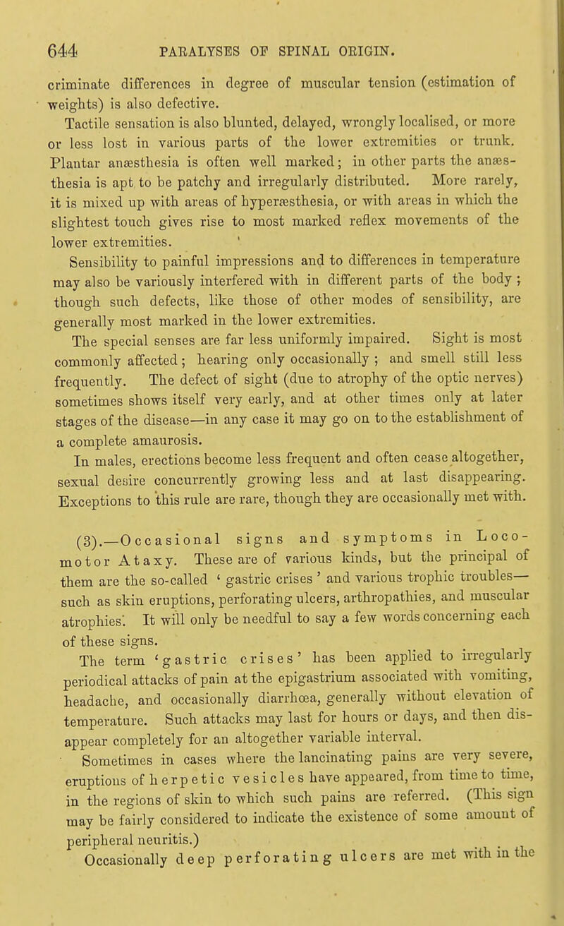 criminate differences in degree of muscular tension (estimation of weights) is also defective. Tactile sensation is also blunted, delayed, wrongly localised, or more or less lost in various parts of the lower extremities or trunk. Plantar antesthesia is often well marked; in other parts the anaes- thesia is apt to be patchy and irregularly distributed. More rarely, it is mixed up with areas of hyperjesthesia, or with areas in which the slightest touch gives rise to most marked reflex movements of the lower extremities. Sensibility to painful impressions and to differences in temperature may also be variously interfered with in different parts of the body ; though such defects, like those of other modes of sensibility, are generally most marked in the lower extremities. The special senses are far less uniformly impaired. Sight is most commonly affected; hearing only occasionally ; and smell still less frequently. The defect of sight (due to atrophy of the optic nerves) sometimes shows itself very early, and at other times only at later stages of the disease—in any case it may go on to the establishment of a complete amaurosis. In males, erections become less frequent and often cease altogether, sexual desiire concurrently growing less and at last disappearing. Exceptions to this rule are rare, though they are occasionally met with. (3)._Occasional signs and symptoms in Loco- motor Ataxy. These are of various kinds, but the principal of them are the so-called ' gastric crises ' and various trophic troubles- such as skin eruptions, perforating ulcers, arthropathies, and muscular atrophies: It will only be needful to say a few words concerning each of these signs. The term 'gastric crises' has been applied to irregularly periodical attacks of pain at the epigastrium associated with vomiting, headache, and occasionally diarrhoea, generally without elevation of temperature. Such attacks may last for hours or days, and then dis- appear completely for an altogether variable interval. Sometimes in cases where the lancinating pains are very severe, eruptions of herpetic vesicles have appeared, from time to time, in the regions of skin to which such pains are referred. (This sign may be fairly considered to indicate the existence of some amount of peripheral neuritis.) Occasionally deep perforating ulcers are met with in the