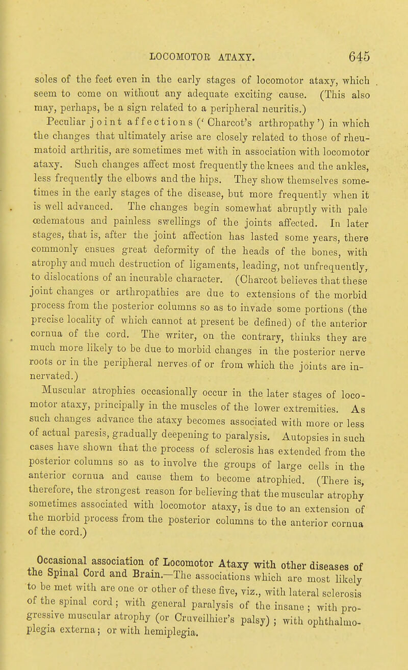 soles of the feet even in the early stages of locomotor ataxy, which seem to come on without any adequate exciting cause. (This also may, perhaps, he a sign related to a peripheral neuritis.) Peculiar joint affections (' Charcot's arthropathy') in which the changes that ultimately arise are closely related to those of rheu- matoid arthritis, are sometimes met with in association with locomotor ataxy. Such changes affect most frequently the knees and the ankles, less frequently the elbows and the hips. They show themselves some- times in the early stages of the disease, but more frequently when it is well advanced. The changes begin somewhat abruptly with pale cedematous and painless swellings of the joints affected. In later stages, that is, after the joint affection has lasted some years, there commonly ensues great deformity of the heads of the bones, with atrophy and much destruction of ligaments, leading, not unfrequently, to dislocations of an incurable character. (Charcot believes that these joint changes or arthropathies are due to extensions of the morbid process from the posterior columns so as to invade some portions (the precise locality of which cannot at present be defined) of the anterior cornua of the cord. The writer, on the contrary, thinks they are much more likely to be due to morbid changes in the posterior nerve roots or in the peripheral nerves of or from which the joints are in- nervated.) Muscular atrophies occasionally occur in the later stages of loco- motor ataxy, principally in the muscles of the lower extremities. As such changes advance the ataxy becomes associated with more or less of actual paresis, gradually deepening to paralysis. Autopsies in such cases have shown that the process of sclerosis has extended from the posterior columns so as to involve the groups of large cells in the anterior cornua and cause them to become atrophied, (There is, therefore, the strongest reason for believing that the muscular atrophy sometimes associated with locomotor ataxy, is due to an extension of the morbid process from the posterior columns to the anterior cornua of the cord.) Occasional association of Locomotor Ataxy with other diseases of the Spinal Cord and Brain.-The associations which are most likely to be met with are one or other of these five, viz., with lateral sclerosis ofthespmal cord; with general paralysis of the insane ; with pro- gressive muscular atrophy (or Cruveilhier's palsy) ; with ophthalmo- plegia externa; or with hemiplegia.