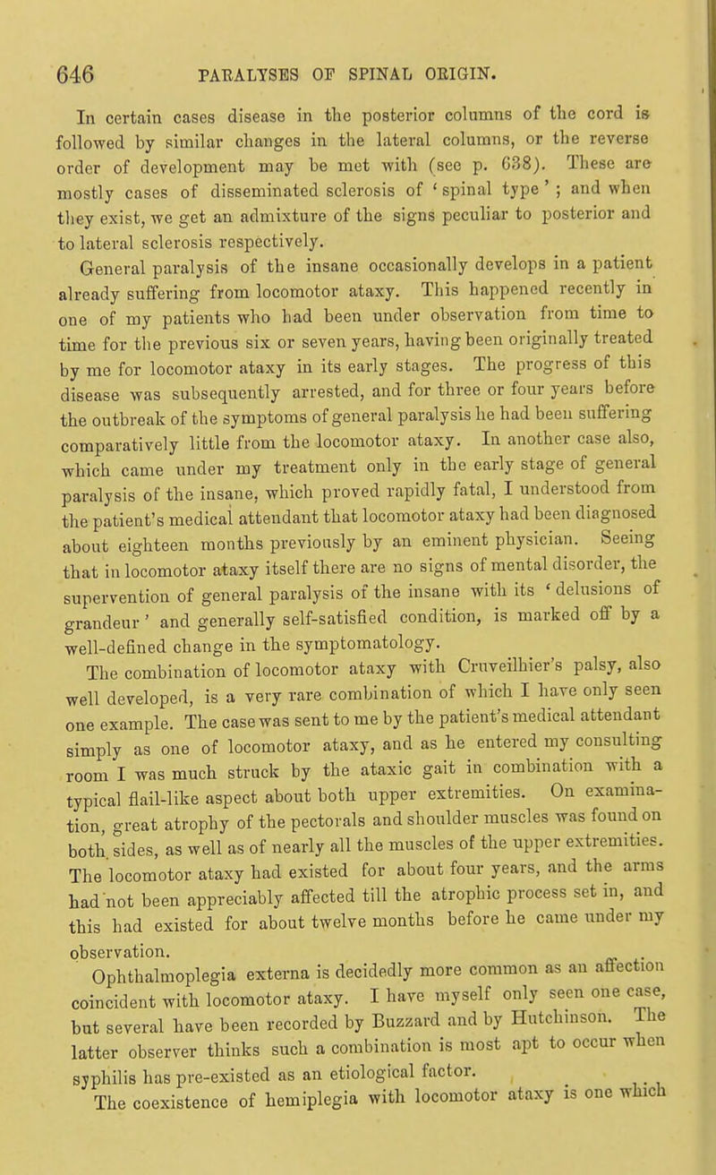 In certain cases disease in the posterior columns of the cord is followed by similar changes in the lateral columns, or the reverse order of development may be met with (see p. G?>8). These are mostly cases of disseminated sclerosis of ' spinal type ' ; and when they exist, we get an admixture of the signs peculiar to posterior and to lateral sclerosis respectively. General paralysis of the insane occasionally develops in a patient already suffering from locomotor ataxy. This happened recently in one of my patients who had been under observation from time to time for the previous six or seven years, having been originally treated by me for locomotor ataxy in its early stages. The progress of this disease was subsequently arrested, and for three or four years before the outbreak of the symptoms of general paralysis he had been suffering comparatively little from the locomotor ataxy. In another case also, which came under my treatment only in the early stage of general paralysis of the insane, which proved rapidly fatal, I understood from the patient's medical attendant that locomotor ataxy had been diagnosed about eighteen months previously by an eminent physician. Seeing that in locomotor ataxy itself there are no signs of mental disorder, the supervention of general paralysis of the insane with its ' delusions of grandeur ' and generally self-satisfied condition, is marked off by a well-defined change in tlie symptomatology. The combination of locomotor ataxy with Cruveilhier's palsy, also well developed, is a very rare combination of which I have only seen one example. The case was sent to me by the patient's medical attendant simply as one of locomotor ataxy, and as he entered my consulting room I was much struck by the ataxic gait in combination with a typical flail-like aspect about both upper extremities. On examina- tion, great atrophy of the pectorals and shoulder muscles was found on both sides, as well as of nearly all the muscles of the upper extremities. The locomotor ataxy had existed for about four years, and the arms had not been appreciably affected till the atrophic process set in, and this had existed for about twelve months before he came imder my observation. Ophthalmoplegia externa is decidedly more common as an afi-ection coincident with locomotor ataxy. I have myself only seen one case, but several have been recorded by Buzzard and by Hutchmson. The latter observer thinks such a combination is most apt to occur when syphilis has pre-existed as an etiological factor. The coexistence of hemiplegia with locomotor ataxy is one which