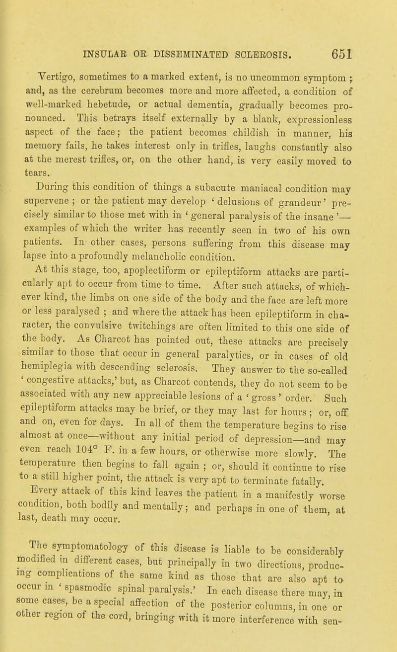 Vertigo, sometimes to a marked extent, is no uncommon symptom ; and, as ttie cerebrum becomes more and more affected, a condition of well-marked hebetude, or actual dementia, gradually becomes pro- nounced. This betrays itself externally by a blank, expressionless aspect of the face; the patient becomes childish in manner, his memory fails, he takes interest only in trifles, laughs constantly also at the merest trifles, or, on the other hand, is very easily moved to tears. During this condition of things a subacute maniacal condition may supervene ; or the patient may develop ' delusions of grandeur' pre- cisely similar to those met with in ' general paralysis of the insane '— examples of which the writer has recently seen in two of his own patients. In other cases, persons suffering from this disease may lapse into a profoundly melancholic condition. At this stage, too, apoplectiform or epileptiform attacks are parti- cularly apt to occur from time to time. After such attacks, of which- ever kind, the limbs on one side of the body and the face are left more or less paralysed ; and where the attack has been epileptiform in cha- racter, the convulsive twitchings are often limited to this one side of the body. As Charcot has pointed out, these attacks are precisely similar to those that occur in general paralytics, or in cases of old hemiplegia with descending sclerosis. They answer to the so-called ' congestive attacks,' but, as Charcot contends, they do not seem to be associated with any new appreciable lesions of a ' gross ' order. Such epileptiform attacks may be brief, or they may last for hours ; or, off and on, even for days. In all of them the temperature begins to rise almost at once—without any initial period of depression—and may even reach 104° F. in a few hours, or otherwise more slowly. The temperature then begins to fall again ; or, should it continue to rise to a still higher point, the attack is very apt to terminate fatally. Every attack of this kind leaves the patient in a manifestly worse condition, both bodily and mentally; and perhaps in one of them, at last, death may occur. The symptomatology of this disease is liable to be considerably modified m difi-erent cases, but principally in two directions, produc ing complications of the same kind as those that are also apt to occur m ' spasmodic spinal paralysis.' In each disease there may in some cases, be a special affection of the posterior columns, in one'or other region of the cord, bringing with it more interference with sen-