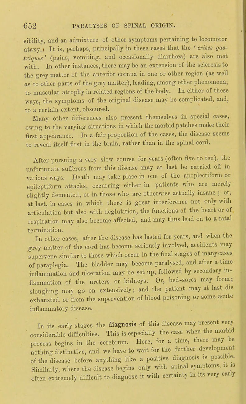 sibility, and an admixture of other symptoms pertaining to locomotor ataxy. < It is, perhaps, principally in these cases that the ' crises gas- ti-iques ' (pains, vomiting, and occasionally diarrhoea) are also met with. In other instances, there may he an extension of the sclerosis to the grey matter of the anterior cornua in one or other region (as well as to other parts of the grey matter), leading, among other phenomena, to muscular atrophy in related regions of the body. In either of these ways, the symptoms of the original disease may be complicated, and, to a certain extent, obscured. Many other differences also present themselves in special cases, owing to the varying situations in which the morbid patches make their first appearance. In a fair proportion of the cases, the disease seems to reveal itself first in the brain, rather than in the spinal cord. After pursuing a very slow course for years (often five to ten), the unfortunate sufferers from this disease may at last be carried off in various ways. Death may take place in one of the apoplectiform or epileptiform attacks, occurring either in patients who are merely slightly demented, or in those who are otherwise actually insane ; or, atlast, in cases in which there is great interference not only with articulation but also with deglutition, the functions of the heart or of respiration may also become affected, and may thus lead on to a fatal termination. In other cases, after the disease has lasted for years, and when the grey matter of the cord has become seriously involved, accidents may supervene similar to those which occur in the final stages of many cases of paraplegia. The bladder may become paralysed, and after a time inflammation and ulceration may be set up, followed by secondary in- flammation of the ureters or kidneys. Or, bed-sores may form; sloughing may go on extensively; and the patient may at last die exhausted, or from the supervention of blood poisonmg or some acute inflammatory disease. In its early stages the diagnosis of this disease may present very ■ considerable difliculties. This is especially the case when the morbid process begins in the cerebrum. Here, for a time, there may be nothing distinctive, and we have to wait for the further development of the disease before anything like a positive diagnosis is possible. Similarly, where the disease begins only with spinal symptoms, it is often extremely difficult to diagnose it with certainty in its very early