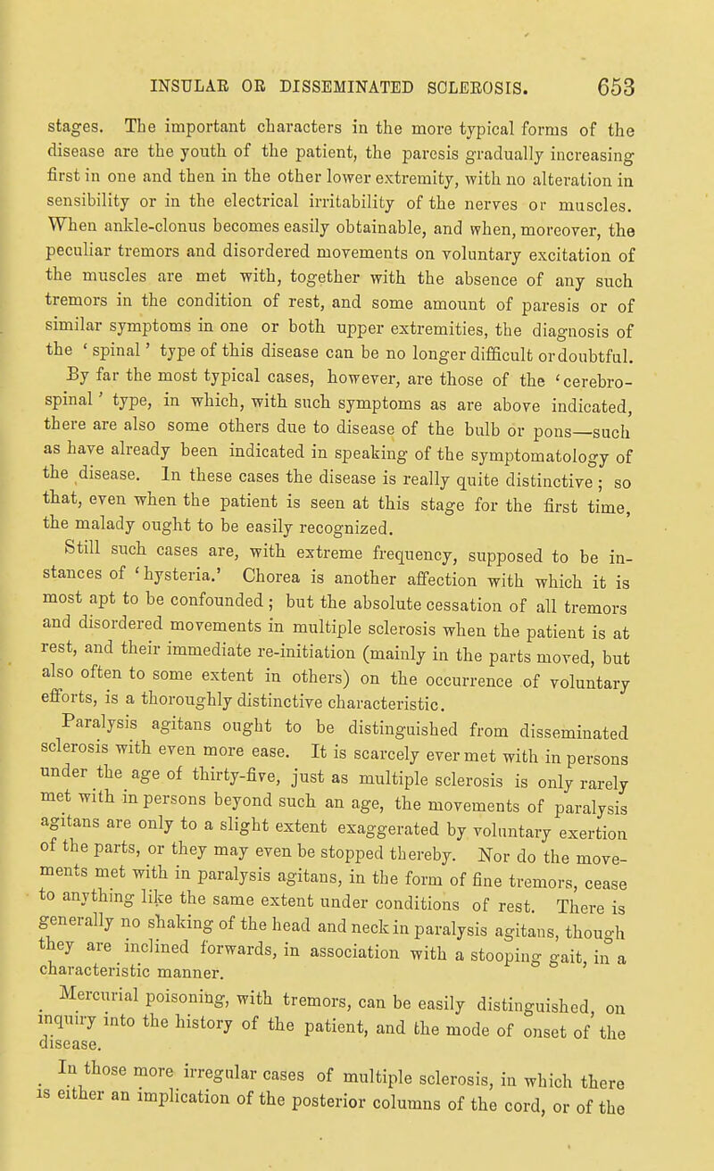 stages. The important characters in the more typical forms of the disease are the youth of the patient, the paresis gradually increasing first in one and then in the other lower extremity, with no alteration in sensibility or in the electrical irritability of the nerves or muscles. When ankle-clonus becomes easily obtainable, and when, moreover, the peculiar tremors and disordered movements on voluntary excitation of the muscles are met -with, together with the absence of any such tremors in the condition of rest, and some amount of paresis or of similar symptoms in one or both upper extremities, the diagnosis of the ' spinal' type of this disease can be no longer difficult or doubtful. By far the most typical cases, however, are those of the 'cerebro- spinal ' type, in which, with such symptoms as are above indicated, there are also some others due to disease of the bulb or pons—such as have already been indicated in speaking of the symptomatology of the disease. In these cases the disease is really quite distinctive ; so that, even when the patient is seen at this stage for the first time, the malady ought to be easily recognized. Still such cases are, with extreme frequency, supposed to be in- stances of 'hysteria.' Chorea is another affection with which it is most apt to be confounded ; but the absolute cessation of all tremors and disordered movements in multiple sclerosis when the patient is at rest, and their immediate re-initiation (mainly in the parts moved, but also often to some extent in others) on the occurrence of voluntary efforts, is a thoroughly distinctive characteristic. Paralysis agitans ought to be distinguished from disseminated sclerosis with even more ease. It is scarcely ever met with in persons under the age of thirty-five, just as multiple sclerosis is only rarely met with m persons beyond such an age, the movements of paralysis agitans are only to a slight extent exaggerated by voluntary exertion of the parts, or they may even be stopped thereby. Nor do the move- ments met with in paralysis agitans, in the form of fine tremors, cease to anythmg like the same extent under conditions of rest There is generally no shaking of the head and neck in paralysis agitans, thou-h they are mclmed forwards, in association with a stooping gait, in a characteristic manner. _ Mercurial poisoning, with tremors, can be easily distinguished, on inquiry into the history of the patient, and the mode of onset of the disease. In those more irregular cases of multiple sclerosis, in which there IS either an implication of the posterior columns of the cord, or of the