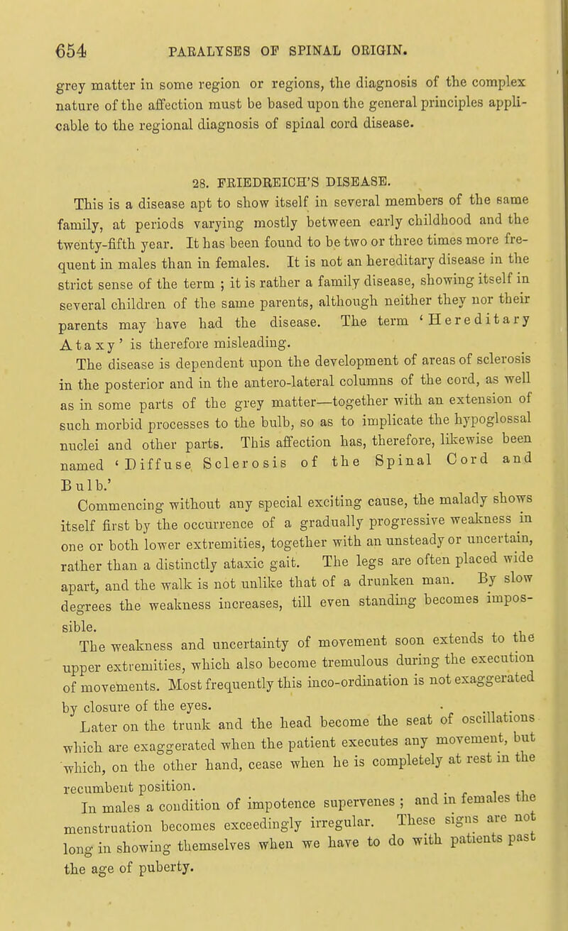 grey matter in some region or regions, the diagnosis of the complex nature of the affection must be based upon the general principles appli- cable to the regional diagnosis of spinal cord disease. 28. FRIEDREICH'S DISEASE. This is a disease apt to show itself in several members of the same family, at periods varying mostly between early childhood and the twenty-fifth year. It has been found to be two or three times more fre- quent in males than in females. It is not an hereditary disease in the strict sense of the term ; it is rather a family disease, showing itself in several children of the same parents, although neither they nor their parents may have had the disease. The term 'Hereditary Ataxy' is therefore misleading. The disease is dependent upon the development of areas of sclerosis in the posterior and in the antero-lateral columns of the cord, as well as in some parts of the grey matter—together with an extension of such morbid processes to the bulb, so as to implicate the hypoglossal nuclei and other parts. This affection has, therefore, likewise been named 'Diffuse Sclerosis of the Spinal Cord and Bulb.' Commencing without any special exciting cause, the malady shows itself first by the occurrence of a gradually progressive weakness in one or both lower extremities, together with an unsteady or uncertain, rather than a distinctly ataxic gait. The legs are often placed wide apart, and the walk is not unlike that of a drunken man. By slow degrees the weakness increases, till even standing becomes impos- sible. J 4. +1 The weakness and uncertainty of movement soon extends to tue upper extremities, which also become tremulous during the execution of movements. Most frequently this inco-ordination is not exaggerated by closure of the eyes. . . Later on the trunk and the head become the seat of oscillations which are exaggerated when the patient executes any movement, but which, on the other hand, cease when he is completely at rest m the recumbent position. In males a condition of impotence supervenes ; and m females the menstruation becomes exceedingly irregular. These signs are not long in showing themselves when we have to do with patients past the age of puberty.