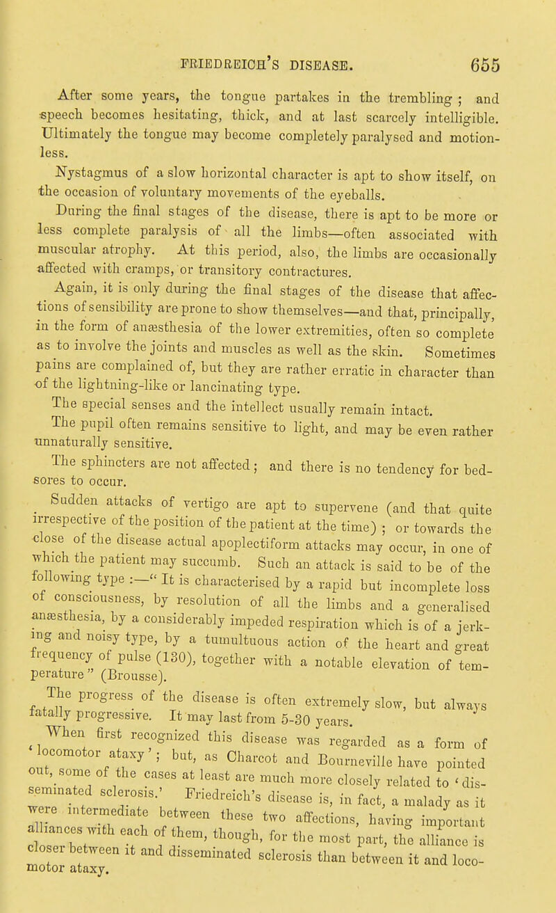 After some years, the tongne partakes in the trembling ; and «peech becomes hesitating, thick, and at last scarcely intelligible. Ultimately the tongue may become completely paralysed and motion- less. Nystagmus of a slow horizontal character is apt to show itself, on the occasion of voluntary movements of the eyeballs. During the final stages of the disease, there is apt to be more or less complete paralysis of all the limbs—often associated with muscular atrophy. At this period, also, the limbs are occasionally affected with cramps, or transitory contractures. ^ Again, it is only during the final stages of the disease that afi^ec- tions of sensibility are prone to show themselves—and that, principally, in the form of anaesthesia of the lower extremities, often so complete as to involve the joints and muscles as well as the sldn. Sometimes pains are complained of, but they are rather erratic in character than of the lightning-like or lancinating type. The special senses and the intellect usually remain intact. The pupil often remains sensitive to light, and may be even rather unnaturally sensitive. The sphincters are not affected; and there is no tendency for bed- sores to occur. _ Sudden attacks of vertigo are apt to supervene (and that quite irrespective of the position of the patient at the time) ; or towards the close of the disease actual apoplectiform attacks may occur, in one of Jhich the patient may succumb. Such an attack is said to be of the following type It is characterised by a rapid but incomplete loss of consciousness, by resolution of all the limbs and a generalised anesthesia, by a considerably impeded respiration which is of a ierk- ing and noisy type, by a tumultuous action of the heart and great frequency of pulse (130), together with a notable elevation of tem- perature (Brousse). The progress of the disease is often extremely slow, but always tatally progressive. It may last from 5-30 years. When first recognized this disease was regarded as a form of locomotor ataxy'; but, as Charcot and BourneviUe have pointed out,_some of the cases at least are much more closely related to 'dis- ^minated sclerosis.' Friedreich's disease is, in fact, a malady as it w re intermediate between these two affections, having important alliances with each of them, though, for the most part, th°e aZce doser between it and disseminated sclerosis than betwieu it and loco- motor ataxy.