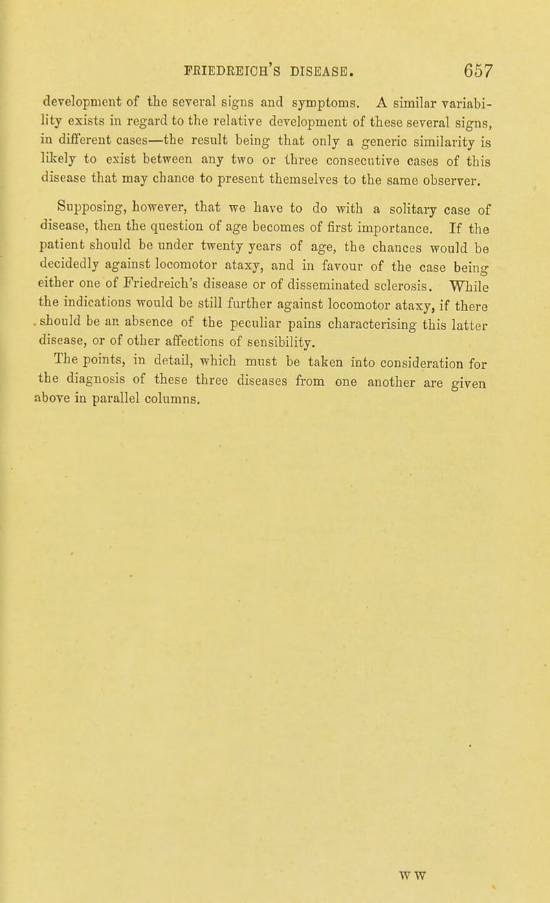 development of the several signs and symptoms. A similar variabi- lity exists in regard to the relative development of these several signs, in different cases—the result being that only a generic similarity is likely to exist between any two or three consecutive cases of this disease that may chance to present themselves to the same observer. Supposing, however, that we have to do with a solitary case of disease, then the question of age becomes of first importance. If the patient should be under twenty years of age, the chances would be decidedly against locomotor ataxy, and in favour of the case being either one of Friedreich's disease or of disseminated sclerosis. While the indications would be still further against locomotor ataxy, if there . should be an absence of the peculiar pains characterising this latter disease, or of other affections of sensibility. The points, in detail, which must be taken into consideration for the diagnosis of these three diseases from one another are given above in parallel columns. WW