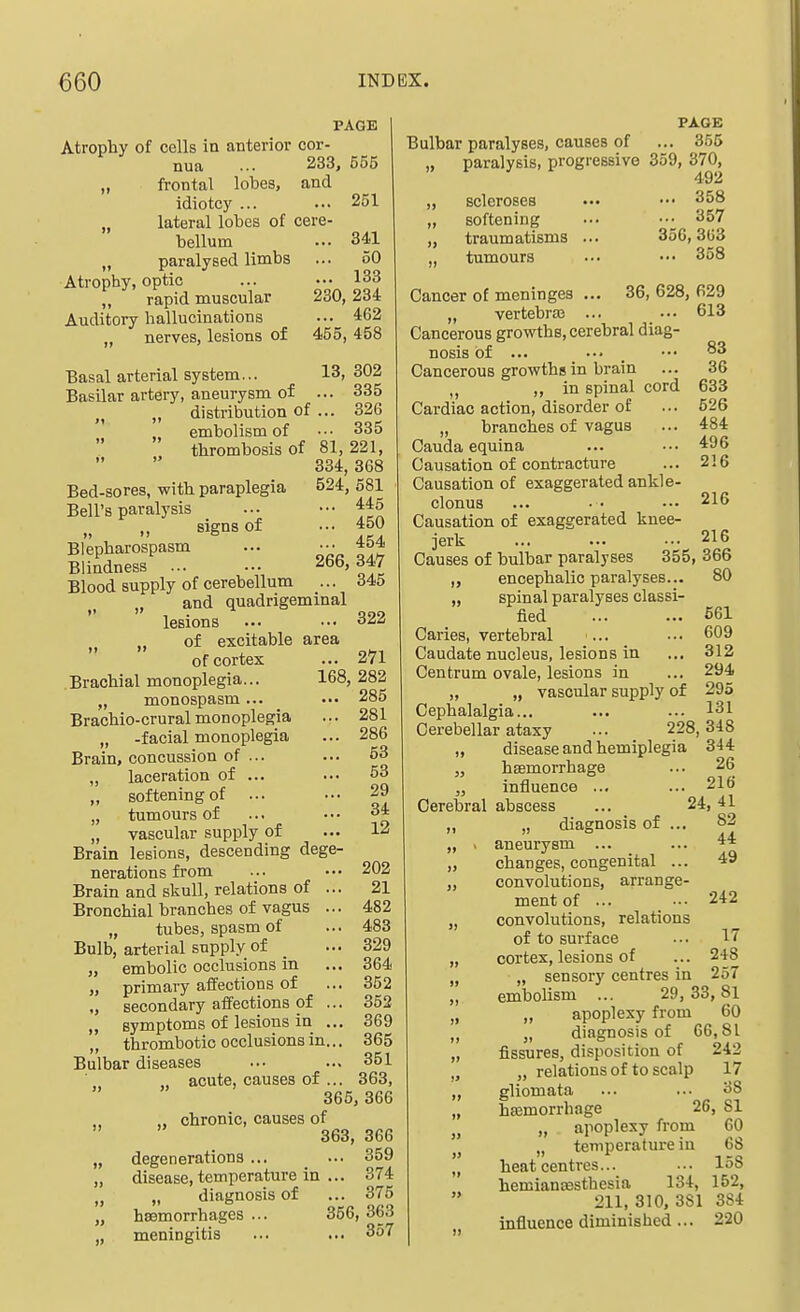 PAGE Atrophy of cells in anterior cor- nua ... 233, 555 „ frontal lobes, and idiotcy ... ■•• 251 „ lateral lobes of cere- bellum ... 341 „ paralysed limbs ... 60 Atrophy, optic ... •.• 133 „ rapid muscular 230,234 Auditory hallucinations 462 „ nerves, lesions of 455, 458 Basal arterial system... 13,302 Basilar artery, aneurysm of ... 335 „ „ distribution of ... 326 embolism of ••• 335 thrombosis of 81,221, 334, 368 Bed-sores, with paraplegia 524, 581 Bell's paralysis ... ••• '^45 ,, signs of ... 450 Blepharospasm ... ■•• 454 Blindness 266,347 Blood supply of cerebellum ... 345 „ and quadrigeminal lesions ... ... 322 J, „ of excitable area of cortex ... 271 Brachial monoplegia... 168, 282 „ monospasm... .•• 285 Brachio-crural monoplegia ... 281 „ -facial monoplegia ... 286 Brain, concussion of ... ... 53 „ laceration of ... ... 53 ,, softening of ... •.• 29 „ tumours of ... ••. 34 „ vascular supply of ... 12 Brain lesions, descending dege- nerations from ... ... 202 Brain and skull, relations of ... 21 Bronchial branches of vagus ... 482 „ tubes, spasm of ... 483 Bulb, arterial supply of ... 329 „ embolic occlusions in ... 364 „ primary affections of ... 352 „ secondary affections of ... 352 „ symptoms of lesions in ... 369 „ thrombotic occlusions in... 365 Bulbar diseases ... ... 351 acute, causes of ... 363,  365, 366 ,, chronic, causes of ' 363, 366 „ degenerations ... ... 359 „ disease, temperature in ... 374 „ „ diagnosis of ... 375 „ haemorrhages ... 356, 363 „ meningitis ... ... 357 PAGE Bulbar paralyses, causes of ... 356 „ paralysis, progressive 359, 370, 492 „ scleroses ••• 358 „ softening ••. --^ 357 „ traumatisms ... 356,303 tumours ... ••• 358 Cancer of meninges ... 36, 628, 629 „ vertebra3 ... ... 613 Cancerous growths, cerebral diag- nosis of ... ... _ ••• 83 Cancerous growths in brain ... 36 in spinal cord 633 Cardiac action, disorder of ... 526 „ branches of vagus ... 484 Cauda equina ... ... 496 Causation of contracture ... 2!6 Causation of exaggerated ankle- clonus ... .. ... 216 Causation of exaggerated knee- jerk ... ... ... 216 Causes of bulbar paralyses 355, 366 encephalic paralyses... 80 „ spinal paralyses classi- fied ... ... 561 Caries, vertebral ... ... 609 Caudate nucleus, lesions in ... 312 Centrum ovale, lesions in ... 294 „ „ vascular supply of 295 Cephalalgia... ... ... 131 Cerebellar ataxy ... 228,348 „ disease and hemiplegia 344 „ haemorrhage ... 26 „ influence ... ... 216 Cerebral abscess ... 24,41 ,, „ diagnosis of ... 82 „ . aneurysm ... changes, congenital ... convolutions, arrange- ment of ... .. 242 convolutions, relations of to surface ... 17 cortex, lesions of ... 248 „ sensory centres in 257 embolism ... 29, 33, 81 „ apoplexy from 60 „ diagnosis of 66,81 fissures, disposition of 242 „ relations of to scalp 17 gliomata ... ... 38 haamorrhage 26, 81 „ apoplexy from 60 „ temperature in 68 heat centres... ... 158 hemianassthesia 134, 152, 211, 310. 381 384 influence diminished... 220 » 44 49 »