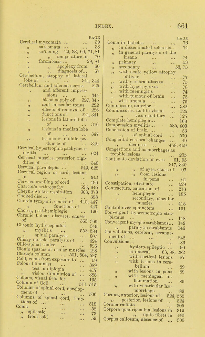 PAGE Cerebral myxomata ... ... 39 „ sarcomata ... ... 38 softening 29, 33, 60. 71,81 „ temperature in 70 „ thrombosis... 29,81 „ „ apoplexy from 60 „ „ diagnosis of... 67 Cerebellum, atrophy of lateral lobe of ... ... 341,344 Cerebellum and afferent nerves 225 ,, and afferent impres- sions ... ... 344 blood supply of 327, 345 „ and muscular tonus 222 „ effects of removal of 226 „ functions of 224,341 „ lesions in lateral lobe of 346 „ lesions in median lobe of 347 lesions in middle pe- duncle of ... 349 Cervical hypertrophic pachymen- ingitis ... „. ... 624 Cervical muscles, posterior, rigi- dities of ... ... ... 348 Cervical paraplegia ... 549, 628 Cervical region of cord, lesions in ... ... ... 542 Cervical swelling of cord ... 496 Charcot's arthropathy 525, 645 Cheyne-Stokes respiration 368, 373 Choked disc... ... ... 393 Chorda tympani, course of 440, 447 » „ functions of 447 Chorea, post-hemiplegic ... 190 Chronic bulbar diseases, causes of . 363,366 Chronic hydrocephalus ... 349 „ myelitis ... 552, 584 „ spinal paralysis ... 607 Ciliary muscle, paralysis of ... 424 Cilio-spinal centre ... ... 526 Clonic spasms of ocular muscles 428 Clarke's column ... 50I, 604 527 Cold, coma from exposure to' ... ' 59 Colour blindness ... 339 „ test in diplopia ... 417 „ vision, diminution of ... 388 Colours, visual field for 135 Column of Goll ... 51 j gjg Columns of spinal cord, develop- ' mentof _ ... qqq Columns of spmal cord, func- tions of ... ,.. CIO Coma ... ■ g2 „ epileptic ...  73 „ from cold ... 59 PAGE Coma in diabetes ... ... 76 „ in disseminated sclerosis... 74 ,, in general paralysis of the insane ... ... 74 „ primary ... ... 53 „ secondary ... 53,73 „ •with acute yellow atrophy of liver ... ... 77 „ with cerebral abscess ... 75 „ with hyperpyrexia ... 78 ,, with meningitis ... 74 „ with tumour of brain ... 75 with urEemia ... ... 75 Commissure, anterior... ... 382 Commissures, audito-visual ... 125 „ visuo-auditory ... 125 Complete hemiplegia... ... 168 Compression myelitis... 685, 609 Concussion of brain ... .. 53 „ of spinal cord ... 570 Congenital cerebral changes ... 49 „ deafness ... 458,459 Congestions and hEemorrhages as trophiclesions ... ... 2.35 Conjugate deviation of eyes 61, 95 317, 340 » » of eyes, cause of 97 » „ from lesions in pons ... 64 Constipation, obstinate ... 528 Contracture, causation of ... 216 „ hemiplegia ... 185 „ secondary, of ocular muscles ... 418 Control over sphincters ... 131 Convergent hypermetropic stra- bismus ... ... ... 148 Convergent myopic strabismus... 149 „ paralytic strabismus 146 Convolutions, cerebral, arrange- ment of ... 242 Convulsions... ... [[ gQ ,. hystero-epileptic ... 90 „ unilateral 63,88, 282 „ with cortical lesions 87 „ with lesions in cere- bellum ... 89 „ with lesions in pons 89 „ with meningeal in- flammation ... 89 „ with ventricular haj- morrhage ... 89 Cornua, anterior, lesions of 624, 556 posterior, lesions of ... 624 Corona radiata ... ... 306 Corpora quadrigemina, lesions in 319 » „ optic fibres in 140 Corpus callosum, absence of ... 300