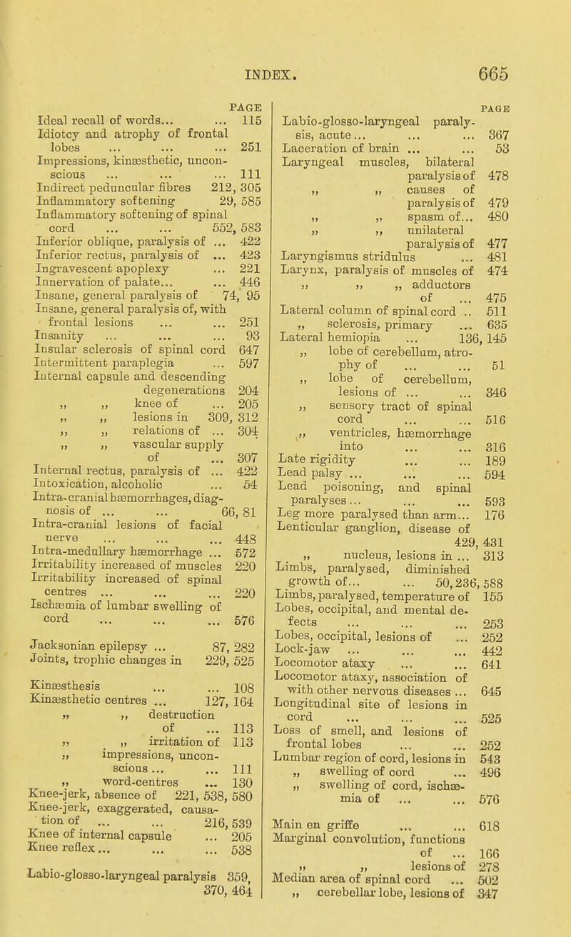 PAGE Ideal recall of words... ... 115 Idiotcy and atrophy of frontal lobes ... ... ... 251 Impressions, kincesthetio, uncon- scious ... ... ... Ill Indirect peduncular fibres 212, 305 Inflammatory softening 29, 585 Inflammatory softening of spinal cord ... ... 552, 583 Inferior oblique, paralysis of ... 422 Inferior rectus, paralysis of ... 423 Ingravescent apoplexy ... 221 Innervation of palate... ... 446 Insane, general paralysis of 74, 95 Insane, general paralysis of, with frontal lesions ... ... 251 Insanity ... ... ... 93 Insular sclerosis of spinal cord 647 Intermittent paraplegia ... 597 luternal capsule and descending degenerations 204 „ „ knee of ... 205 lesions in 309, 312 ,, „ relations of ... 304 „ „ vascular supply of ... 307 Internal rectus, paralysis of ... 422 Intoxication, alcoholic ... 64 Intra-cranialha3morrhages, diag- nosis of ... ... 66,81 Intra-cranial lesions of facial nerve ... ... ... 443 Intra-medullary haemorrhage ... 572 Irritability increased of muscles 220 Irritability increased of spinal centres ... ... ... 220 Ischasmia of lumbar swelling of cord ... ... ... 576 Jacksonian epilepsy ... 87, 282 Joints, trophic changes in 229, 526 Kinaesthesis ... ... 108 KinEBsthetio centres ... 127, 164 » ,, destruction of ... 113 » » irritation of 113 „ impressions, uncon- scious ... ... Ill „ word-centres ... 130 Knee-jerk, absence of 221, 538, 580 Knee-jerk, exaggerated, causa- tion of ... ... 216,539 Knee of internal capsule ... 205 Knee reflex... ... ... 533 Labio-glosso-laryngeal paralysis 359 370, 464 PAGE Labio-glosso-laryngeal paraly- sis, acute... ... ... 367 Laceration of brain ... ... 53 Laryngeal muscles, bilateral paralysis of 478 „ „ causes of jjaralysis of 479 „ „ spasm of... 480 ,» ,, unilateral paralysis of 477 Laryngismus stridulus ... 481 Larynx, paralysis of muscles of 474 » J, „ adductors of ... 475 Lateral column of spinal cord .. 511 „ sclerosis, primary ... 635 Lateral hemiopia ... 136, 145 „ lobe of cerebellum, atro- phy of ... ... 51 „ lobe of cerebellum, lesions of ... ... 346 „ sensory tract of spinal cord ... ... 61G ,, ventricles, hsemorrhage into ... ... 316 Late rigidity ... ... 189 Lead palsy ... ... ... 594 Lead poisoning, and spinal paralyses... ... ... 593 Leg more paralysed than arm... 176 Lenticular ganglion, disease of 429, 431 „ nucleus, lesions in ... 313 Limbs, paralysed, diminished growth of... ... 50,236,588 Limbs, paralysed, temperature of 156 Lobes, occipital, and mental de- fects ... ... ... 263 Lobes, occipital, lesions of ... 252 Lock-jaw ... ... ... 442 Locomotor ataxy ... ... 641 Locomotor atax}'-, association of with other nervous diseases ... 645 Longitudinal site of lesions in cord ... ... ... 625 Loss of smell, and lesions of frontal lobes ... ... 252 Lumbar region of cord, lesions in 543 „ swelling of cord ... 496 „ swelling of cord, ischse- mia of ... ... 676 Main en grifEe ... ... 618 Marginal convolution, functions of ... 166 » „ lesions of 278 Median area of spinal cord ... 502 „ cerebellar lobe, lesions of 347