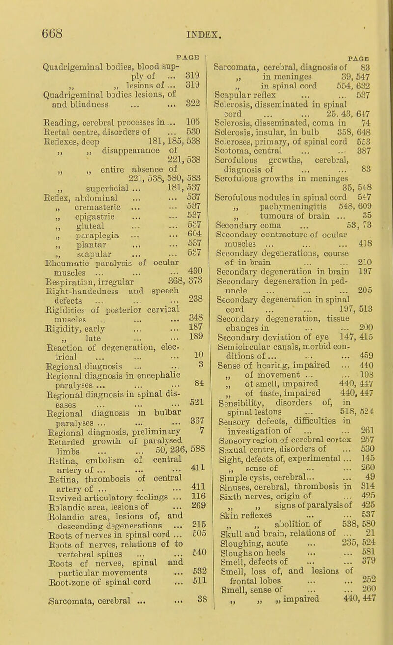 PAGE Quadi'igeminal bodies, blood sup- ply of ... 319 „ „ lesions of... 319 Quadrigeminal bodies lesions, of and blindness ... ... 322 Reading, cerebral processes in... 105 Eectal centre, disorders of ... 530 Eeflexes,deep 181,185,538 „ „ disappearance of 221,538 „ „ entire absence of 221, 538, 580, 583 „ superficial... 181,537 Eefiex, abdominal ... ... 637 „ cremasteric ... ••• 537 ., epigastric ... ••• 537 „ gluteal ... ... 537 paraplegia ... ... 604 „ plantar ... ... o37 „ scapular ... ... 537 Ebeumatic paralysis of ocular muscles ... ... ••• 430 Eespiration, irregular 368, 373 Eigbt-bandedness and speech defects ... ... ... 238 Eigidities of posterior cervical muscles ... ... ••• 348 Rigidity, early ... ... 187 late 189 Eeaction of degeneration, elec- trical ... ... ••• 10 Eegional diagnosis ... ... 3 Eegional diagnosis in encephalic paralyses ... ... ••• 84 Eegional diagnosis in spinal dis- eases ... .•• ••• Eegional diagnosis In bulbar paralyses ... ... _ _ .•• 367 Eegional diagnosis, preliminary 7 Eetarded growth of paralysed limbs 50, 236, 588 Eetina, embolism of central artery of ... ... ••• ^11 Eetina, thrombosis of central artery of ... ... ••• Eevived articulatory feelings ... 116 Eolandic area, lesions of ... 269 Eolandic area, lesions of, and descending degenerations ... 215 Eoots of nerves in spinal cord ... 505 Eoots of nerves, relations of to vertebral spines ... ... 540 Eoots of nerves, spinal and particular movements ... 532 Eoot-zone of spinal cord ... 511 Sarcomata, cerebral ... 38 PAGE Sarcomata, cerebral, diagnosis of 83 „ in meninges 39,547 „ in spinal cord 554,632 Scapular reflex ... ... 537 Sclerosis, disseminated in spinal cord ... ... 25,43, 647 Sclerosis, disseminated, coma in 74 Sclerosis, insular, in bulb 358, 648 Scleroses, primary, of spinal cord 553 Scotoma, central ... ... 387 Scrofulous growths, cerebral, diagnosis of ... ... 83 Scrofulous growths in meninges 35, 548 Scrofulous nodules in spinal cord 547 „ pachymeningitis 548, 609 ,, tumours of brain ... 35 Secondary coma ... 63, 73 Secondary contracture of ocular muscles ... ... ... 418 Secondary degenerations, course of in brain ... ... 210 Secondary degeneration in brain 197 Secondary degeneration in ped- uncle ... ... ... 205 Secondary degeneration in spinal cord ... ... 197, 513 Secondary degeneration, tissue changes in ... ... 200 Secondary deviation of eye 147, 415 Semicircular canals, morbid con- ditionsof... ... ... 459 Sense of hearing, impaired ... 440 „ of movement ... ... 108 „ of smell, impaired 440, 447 „ of taste, impaired 440,447 Sensibility, disorders of, in spinal lesions ... 518, 524 Sensory defects, difficulties in investigation of ... ... 261 Sensory region of cerebral cortex 257 Sexual centre, disorders of ... 530 Sight, defects of, experimental... 145 „ sense of ... ... 260 Simple cysts, cerebral... ... 49 Sinuses, cerebral, thrombosis in 314 Sixth nerves, origin of ... 425 ,, signs of paralysis of 425 Skin reflexes ... ... 537 „ abolition of 538,580 Skull and brain, relations of ... 21 Sloughing, acute ... 235, 524 Sloughs on heels ... ... 581 Smell, defects of ... ... 379 Smell, loss of, and lesions of frontal lobes ... ... 252 Smell, sense of ... ... 260 „ „ „ impaired 440,447