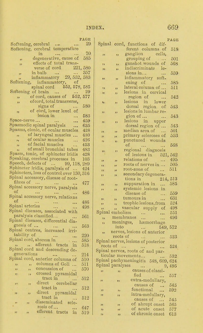 PAGE Softening, cerebral ... ... 29 Softening, cerebral temperature in 70 „ degenerative, cause of 685 „ effects of total trans- verse of cord 221, 680 „ in bulb ... ... 357 „ inflammatory 29, 552, 583 Softening, inflammatorj, of spinal cord 552, 578, 585 Softening of brain ... ... 29 „ of cord, causes of 552, 577 „ of cord, total transverse, signs of ... 580 „ of cord, lower level of lesion in ... 583 Space-nerve... ... ... 459 Spasmodic spinal paralysis ... 635 Spasms, clonic, of ocnlar muscles 428 „ of laryngeal muscles ... 480 „ of ocular muscles ... 426 „ of facial muscles ... 453 „ of small bronchial tubes 483 Spasm, tonic, of sphincter iridis 428 Speaking, cerebral processes in 103 Speech, defects of ... 99,118,289 Sphincter iridis, paralysis of ... 424 Sphincters, loss of control over 130,316 Spinal accessory, disease of root- fibres of ... ... .., 477 Spinal accessory nerve, paralysis of 486 Spinal accessory nerve, relations of 486 Spinal arteries ... ... 493 Spinal diseases, associated with paralysis classified... ... 561 Spinal diseases, difEerential dia- gnosis of ... ... ... 563 Spinal centres, increased irri- tability of ... 220 Spinal cord, abscess in ... 685 „ afferent tracts in 618 Spinal cord and descending de- generations ... ... 214 Spinal cord, anterior columns of 610 ), „ columns of Goll ... 611 „ „ concussion of ... 670 „ crossed pyramidal tract in ... 612 ,> „ direct cerebellar tract in ... 512 „ „ direct pyramidal tract in ... 612 „ disseminated scle- rosis of... ... 647 „ efferent tracts in 519 PAGE Spinal cord, functions of dif- ferent columns of 618 ), „ ganglion cells, grouping of ... 601 ), gunshot wounds of 668 ,, „ indiscriminate le- sions in... ... 559 „ „ inflammatory soft- ening of ... 685 „ „ lateral column of... 511 )i „ lesions in cervical region of ... 642 »i „ lesions in lower dorsal region of 543 „ „ lesions in lumbar re- gion of ... ... 643 „ „ lesions in upper dorsal region of ... 543 „ „ median area of ... 601 „ „ primary scleroses of 663 „ „ punctured wounds of 568 „ „ regional diagnosis of lesions in .521, 642 „ „ relations of ... 495 „ ,, roots of nerves in ... 605 „ „ root-zone of ... 611 ,, „ secondarydegenera- tions in 214, 513 fi suppuration in ... 585 „ „ systemic lesions in disease of ... 669 „ „ tumours in ... 631 „ ,, trophic lesions, from 624 „ vascular supply of 498 Spinal embolism ... ... 551 „ membranes ... ... 496 „ meninges, hEemorrhage into ... 549, 572 „ nerves, lesions of anterior roots of ... ... 523 Spinal nerves, lesions of posterior roots of .,. ... ... 524 Spinal nerves, roots of and par- ticular movements... ... 532 Spinal pachymeningitis 548, 609, 624 Spinal paralyses ... 9,495 » 71 causes of classi- fied ... 657 f) » extra-medullary, causes of ... 545 11 ), functional ... 692 i» 1) intra-medullary, causes of ... 545 » » of abrupt onset 665 » » of acute onset 577 )i i> of chronic onset 613