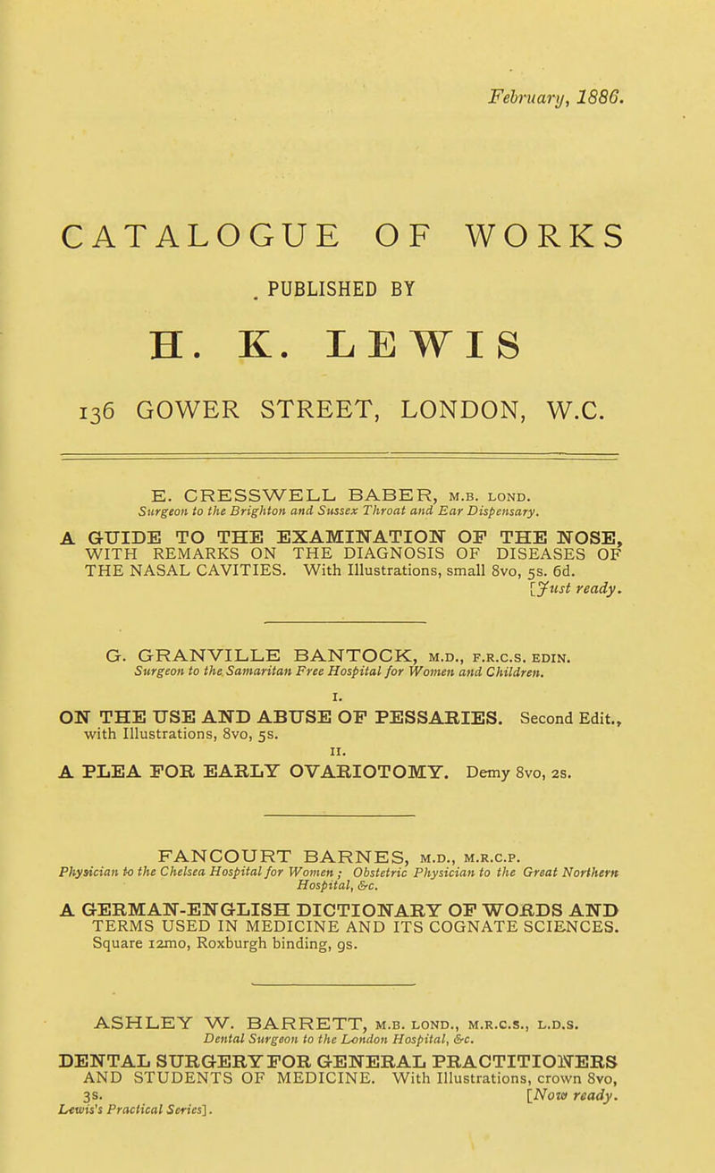 Fehniary, 1886. CATALOGUE OF WORKS , PUBLISHED BY H. K. LEWIS 136 GOWER STREET, LONDON, W.C. E. CRESSWELL BABER, m.b. lond. Surgeon to the Brighton and Sussex Throat and Ear Dispensary. A GUIDE TO THE EXAMINATION OF THE NOSE, WITH REMARKS ON THE DIAGNOSIS OF DISEASES OF THE NASAL CAVITIES. With Illustrations, small 8vo, 5s. 6d. lyusi ready. G. GRANVILLE BANTOCK, m.d., f.r.c.s. edin. Surgeon to the Samaritan Free Hospital for Women and Children. I. ON THE USE AND ABUSE OF PESSARIES. Second Edit., with Illustrations, 8vo, 5s. II. A PLEA FOR EARLY OVARIOTOMY. Demy 8vo, 2s. FANCOURT BARNES, m.d., m.r.c.p. Physician to the Chelsea Hospital for Women ; Obstetric Physician to the Great Northern Hospital, &c. A GERMAN-ENGLISH DICTIONARY OF WORDS AND TERMS USED IN MEDICINE AND ITS COGNATE SCIENCES. Square i2mo, Roxburgh binding, gs. ASHLEY W. BARRETT, m.b. lond., m.r.c.s., l.d.s. Dental Surgeon to the London Hospital, &c. DENTAL SURGERY FOR GENERAL PRACTITIONERS AND STUDENTS OF MEDICINE. With Illustrations, crown 8vo, 3s. {^Now ready. Lewis's Practical Series].