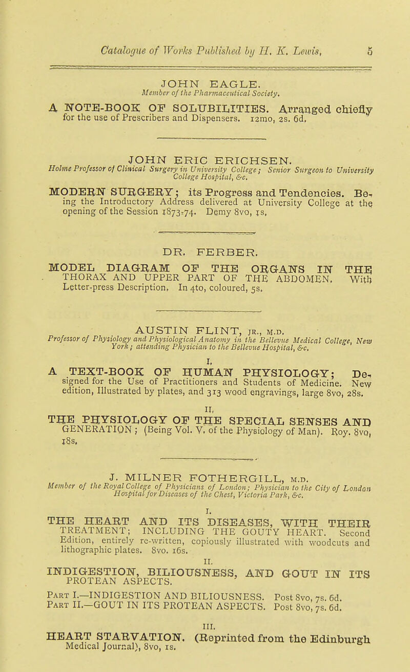 JOHN EAGLE. Member of the Pharmaceutical Society. A NOTE-BOOK OF SOLUBILITIES. Arranged chiefly for the use of Prescribers and Dispensers. i2mo, 2S. 6d, JOHN ERIC ERICHSEN. Holme Professor of Clinical Surgery in University College; Senior Surgeon to University College Hospital, &c. MODERN SUBGERY; its Progress and Tendencies. Be^ ing the Introductory Address delivered at University College at the opening of the Session 1873774. Demy 8vo, is, DR. FERBER. MODEL DIAGRAM OE THE ORGANS IN THE THORAX AND UPPER PART OF THE ABDOMEN. With Letter-press Description, In 4to, coloured, 5s. AUSTIN FLINT, jr., m.d. Professor of Physiology and Physiological Anatomy in the Bellevue Medical College, New York 1 attending Physician to the Bellevue Hospital, &c, I, A TEXT-BOOK OP HUMAN PHYSIOLOGY; De. signed for the Use of Practitioners and Students of Medicine. Ne\v edition, Illustrated by plates, and 313 wood engravings, large 8vo, 28s. ir, THE PHYSIOLOGY OP THE SPECIAL SENSES AND GENERATION; (Being Vol. V. of the Physiology of Man). Roy. 8vq, l8s, J. MILNER FOTHERGILL, m.d. Member of the Royal College of Physicians of London; Physician to the City of London Hospital for Diseases of the Chest, Victoria Park, &c. I. THE HEART AND ITS DISEASES, WITH THEIR TREATMENT; INCLUDING THE GOUTY HEART. Second Edition, entirely re-written, copiously illustrated with woodcuts and lithographic plates. Svo. i6s. 11. INDIGESTION, BILIOUSNESS, AND GOUT IN ITS PROTEAN ASPECTS. Part I.—INDIGESTION AND BILIOUSNESS. Post Svo, 7s. 6d. Part II.-GOUT IN ITS PROTEAN ASPECTS. Post Svo, 7s. 6d. III. HEART STARVATION. (Reprinted from the Edinburgh Medical Journal), Svo, is.