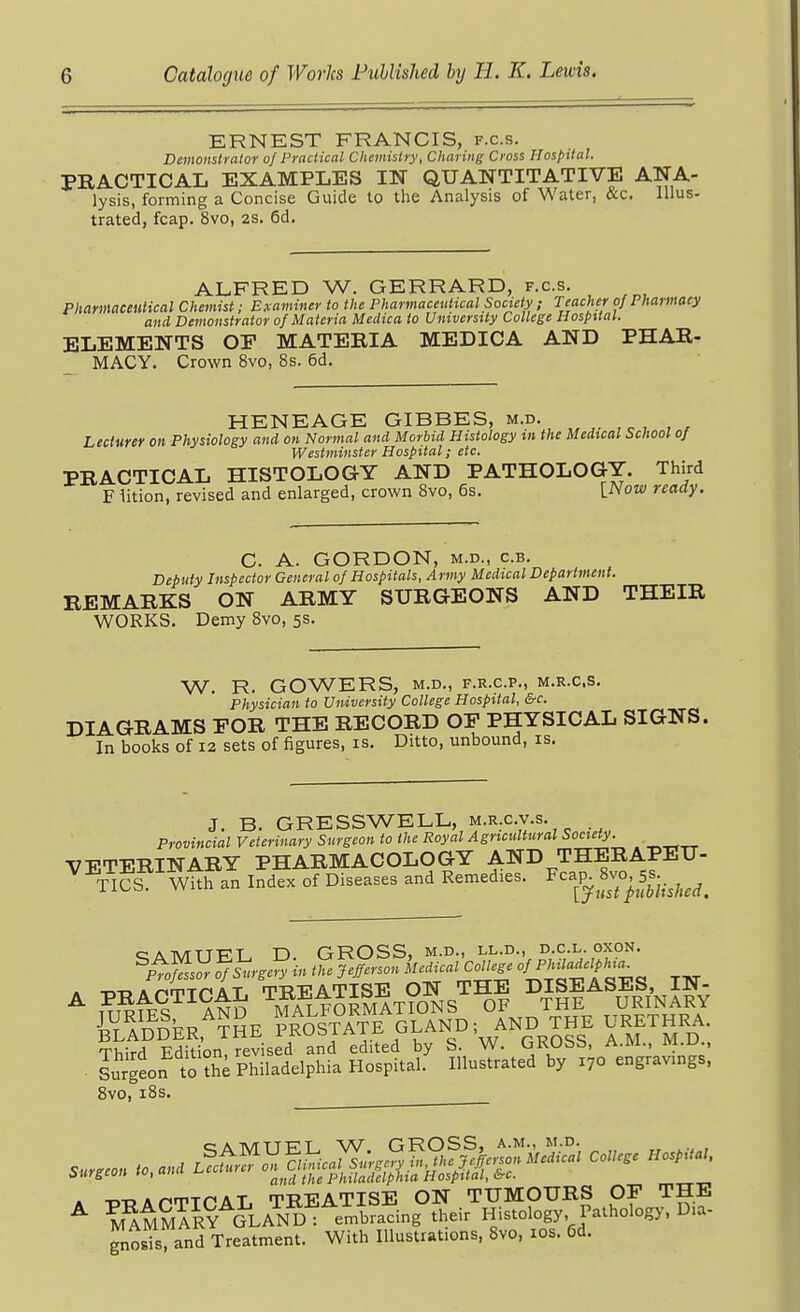 ERNEST FRANCIS, f.c.s. Demonstrator of Practical Chemistry, Charing Cross Hospital. PRACTICAL EXAMPLES IN QUANTITATIVE ANA- lysis, forming a Concise Guide to the Analysis of Water, &c. lUus- trated, fcap. 8vo, 2S. 6d. ALFRED W. GERRARD, f.c.s. Pharmaceutical Chemist; Examiner to the Pharmaceutical Society ; Teacher of Pharmacy and Demonstrator of Materia Medica to University College Hospital. ELEMENTS OE MATERIA MEDICA AND PHAR- MACY. Crown 8vo, 8s. 6d. HENEAGE GIBBES, m.d. Lecturer on Physiology and on Normal and Morbid Histology tn the Medtcal School of Westminster Hospital; etc. PRACTICAL HISTOLOGY AND PATHOLOGY. Third F lition, revised and enlarged, crown Bvo, 6s. [.Now ready. C. A. GORDON, M.D., c.B. Deputy Inspector General of Hospitals, Army Medical Department. REMARKS ON ARMY SURGEONS AND THEIR WORKS. Demy 8vo, 5s. W. R. GOWERS, M.D., F.R.C.P., M.R.C.S. Physician to University College Hospital, &c. DIAGRAMS EOR THE RECORD OF PHYSICAL SIGNS. In books of 12 sets of figures, is. Ditto, unbound, is. J. B. GRESSWELL, m.r.c.v.s. Provincial Veterinary Surgeon to the Royal Agricultural Society. VETERINARY PHARMACOLOGY AND THERAPEU- ^ TICS With an Index of Diseases and Remedies. Fcap. 8vo, 5-.^^^^^^ SAMUEL D. GROSS, m.d., ll.d., d c l oxon. pt^so. S^krgcry in the Jefferson Medical College /J^'^'^'f i, Sdder,^¥Se prosjate gland; and the urethra . IS^J'S^'^li^S^.S ?nuS:ktS^?70^ng;avings: 8vo, i8s. » -c-D AnrpTr'AT TREATISE ON TUMOURS OP THE ^ ^^mSaR^ ^LAND: embracing their Histology Pathology, Dia- gnosis, and Treatment. With Illustrations, 8vo, los. 6d.