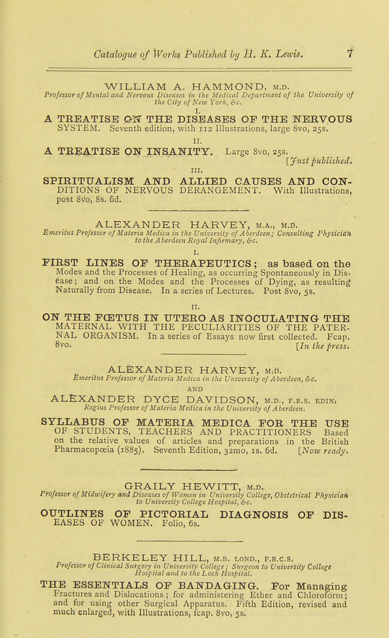 WILLIAM A. HAMMOND, m.d. Professor of Mental and Nervous Diseases in the Medical Department of the University of the City of New York, &c. I. A TREATISE THE DISEASES OF THE NERVOUS SYSTEM. Seventh edition, with 112 Ilhistrations, large 8vo, 25s. II. A TREATISE ON INSANITY. Large 8vo, 25s. [jfusi published, III. SPIRITUALISM AND ALLIED CAUSES AND CON- DITIONS OF NERVOUS DERANGEMENT. With Illustrations, post 8vo, 8s. 6d. ALEXANDER HARVEY, m.a., m.D. Emeritus Professor of Materia Medica in the University of Aberdeen; Consulting Physicidh to the Aberdeen Royal Infirmary, &c. I. FIRST LINES OF THERAPEUTICS ; as based on the Modes and the Processes of Healing, as occurring Spontaneously in Dis- ease ; and on the Modes and the Processes of Dying, as resulting Naturally from Disease. In a series of Lectures. Post 8vo, 5s. II. ON THE FCE3TUS IN UTERO AS INOCULATING THE MATERNAL WITH THE PECULIARITIES OF THE PATER- NAL ORGANISM. In a series of Essays now first collected. Fcap. 8vo. the press-. ALEXANiDER HARVEY, M;B. Emeritus Professor of Materia Medica in the University of Aberdeen, &c. AND ALEXANDER DYCE DAVIDSON, m.d., f.r.s. edin. Regius Professor of Materia Medica in the University of Aberdeen-. SYLLABUS OF MATERIA MEDICA FOR THE USE OF STUDENTS, TEACHERS AND PRACTITIONERS Based on the relative values of articles and preparations in the British Pharmacopoeia (1885). Seventh Edition, 32mo, is. 6d. INow read^. GRAILY HEWITT, m.d. Professor of Midwifery and Diseases of Women in University College, Obstetrical Physician to University College Hospital, &c. OUTLINES OF PICTORIAL DIAGNOSIS OF DIS- EASES OF WOMEN. Folio, 6s. BERKELEY HILL, m.b. lond., f.r.c.s. Professor of Clinical Surgery in University College; Surgeon to University College Hospital and to the Lock Hospital. THE ESSENTIALS OF BANDAGING. For Managing Fractures and Dislocations; for administering Ether and Chloroform; and for using other Surgical Apparatus. Fifth Edition, revised and much enlarged, with Illustrations, fcap. 8vo, 5s.