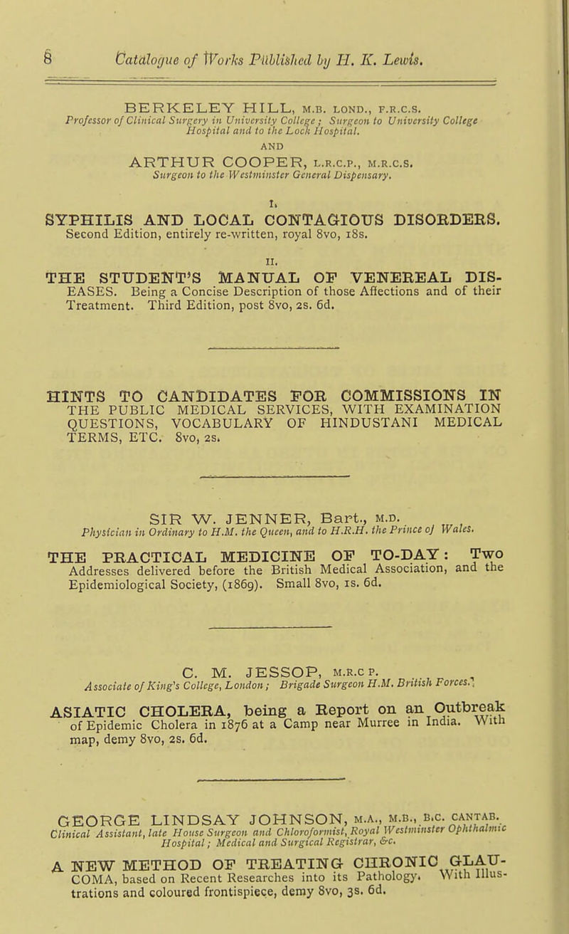 BERKELEY HILL, m.b. lond., f.r.c.s. Professor of Clinical Swinery in University Colleee; Snrf;eon to University College Hospital and to the Lock Hospital. AND ARTHUR COOPER, l.r.c.p., m.r.c.s. Surgeon to the Westminster General Dispensary. I. SYPHILIS AND LOCAL CONTAaiOUS DISORDERS. Second Edition, entirely re-written, royal 8vo, i8s. II, THE STUDENT'S MANUAL OP VENEREAL DIS- EASES. Being a Concise Description of those Affections and of their Treatment. Third Edition, post 8vo, 2S. 6d. HINTS TO CANDIDATES FOR COMMISSIONS IN THE PUBLIC MEDICAL SERVICES, WITH EXAMINATION QUESTIONS, VOCABULARY OF HINDUSTANI MEDICAL TERMS, ETC. 8vo, 2S. SIR W. JENNER, Bart., m.d. Physician in Ordinary to H.M. the Queen, and to H.R.H. the Prince o] Wales. THE PRACTICAL MEDICINE OP TO-DAY: Two Addresses delivered before the British Medical Association, and the Epidemiological Society, (1869). Small 8vo, is. 6d. C. M. JESSOP, M.R.cp. Associate of King's College, London; Brigade Surgeon H.M. British Forces., ASIATIC CHOLERA, being a Report on an Outbreak of Epidemic Cholera in 1876 at a Camp near Murree in India. Witn map, demy 8vo, 2S. 6d. GEORGE LINDSAY JOHNSON, m.a., m.b., B.C. cantab. Clinical Assistant, late House Surgeon and Chloro/ormist, Royal Wcslmmster Ophthaltmc Hospital; Medical and Surgical Registrar, &c. A NEW METHOD OP TREATING CHRONIC GLAU- COMA, based on Recent Researches into its Pathology. With Illus- trations and coloured frontispiece, demy Svo, 3s. 6d.