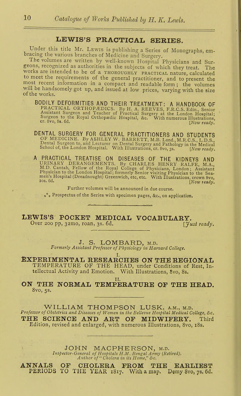 LEWIS'S PRACTICAL SERIES. Under this title Mr. Lewis is publishing a Series of Monographs, em- bracing the various branches of Medicine and Surgery. The volumes are written by well-known Hospital Physicians and Sur- geons, recognized as authorities in the subjects of which they treat. The works are intended to be of a thoroughly practical nature, calculated to meet the requirements of the general practitioner, and to present the most recent information in a compact and readable form ; the volumes will be handsomely got up, and issued at low prices, varying with the size of the works. BODILY DEFORMITIES AND THEIR TREATMENT: A HANDBOOK OF PRACTICAL ORTHOPEDICS. By H. A. REEVES, F.R.C.S. Edin., Senior Assistant Surgeon and Teacher of Practical Surgery at the London Hospital; Surgeon to the Royal Orthopaedic Hospital, &c. With numerous Illustrations, cr. 8vo, 8s. 6d. [Now ready. DENTAL SURGERY FOR GENERAL PRACTITIONERS AND STUDENTS OF MEDICINE. By ASHLEY W. BARRETT, M.B. Lond., M.R.C.S., L.D.S., Dental Surgeon to, and Lecturer on Dental Surgery and Pathology in the Medical School of, the London Hospital. With Illustrations, cr. 8vo, 3s. [now ready, A PRACTICAL TREATISE ON DISEASES OF THE KIDNEYS AND URINARY DERANGEMENTS. By CHARLES HENRY RALFE, M.A., M D. Cantab, Fellow of the Royal College of Physicians, London; Assistant Physician to the London Hospital; formerly Senior visiting Physician to the Sea- men's Hospital (Dreadnought) Greenwich, etc, etc. With Illustrations, crown 8vo, los. 6d. [jVow feady. Further volumes will be announced in due course. ii*)f Prospectus of the Series with specimen pages, &c., on application. LEWIS'S POCKET MEDICAL VOCABULARY. Over 200 pp, 32mo, roan, 3s. 6d. \yust ready. J. S. LOMBARD, m.d. Pormerly Assistant Professor of Physiology in Harvard College. EXPERIMENTAL RESEARCHES ON THE REGIONAL TEMPERATURE OF THE HEAD, under Conditions of Rest, In- tellectual Activity and Emotion. With Illustrations, 8vo, 8s. II. ON THE NORMAL TEMPERATURE OP THE HEAD. 8vo, 5 s. WILLIAM THOMPSON LUSK, a.m., m.d. Professor of Obstetrics and Diseases of Women in the Bellevue Hospital Medical College, Src, THE SCIENCE AND ART OP MIDWIPERY. Third Edition, revised and enlarged, with numerous Illustrations, Svo, i8s. JOHN MACPHERSON, m.d. Inspector-General of Hospitals H.M. Bengal Army [Retired). Author of Cholera in its Home, &c. ANNALS OP CHOLERA PROM THE EARLIEST PERIODS TO THE YEAR 1817. With a map. Demy Svo, 7s. 6d.