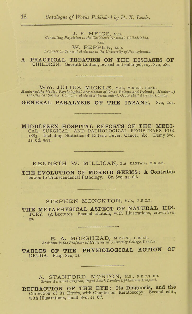 J. F. MEIGS, M.D. Consulting Physician to the Children's Hospital, Philadelphia. AND W. PEPPER, M.D. Lecturer on Clinical Medicine in the University of Pennsylvania. A PRACTICAL TREATISE ON THE DISEASES OP CHILDREN. Seventh Edition, revised and enlarged, roy. 8vo, 28s. Wm. JULIUS MICKLE, m.d., m.r.c.p. lond. Member of the Medico-Psychological Association of Great Britain and Ireland ; Member oj the Clinical Society, London ; Medical Superintendent, Grove Hall Asylum, London, GENERAL PARALYSIS OP THE INSANE. 8vo, los. MIDDLESEX HOSPITAL REPORTS OP THE MEDI- CAL, SURGICAL, AND PATHOLOGICAL REGISTRARS FOR 1883. Including Statistics of Enteric Fever, Cancer, &c. Demy 8vo, 2s. 6d. nett. KENNETH W. MILLlCAN, B.a. cantab., m.r.c.9. THE EVOLUTION OP MORBID GERMS: A ContrifeU bution to Transcendental Pathology. Cr. 8vo, 3Si 6d. STEPHEN MONCKTON, m.d., f.r.c.p. THE METAPHYSICAL ASPECT OP NATURAL HIS- TORY. (A Lecture). Second Edition, with Illustrations, crown 8vo, 2S. E. A. MORSHEAD, m.r.c.s., l.r.c.p. Assistant to the Professor of Medicine in University College, London. TABLES OP THE PHYSIOLOGICAL ACTION OP DRUGS. Fcap. 8vo, is. A. STANFORD MORTON, m.b., f.r.c.s. ed. Senior Assistant Surgeon, Royal South London Ophthalmic Hospital. REPRACTION OP THE EYE: Its Diagnosis, and th9 Correction of its Errors, with Chapter on Keratoscopy. Second edit., with IlluBtrations, small 8vo, 2S. 6d.