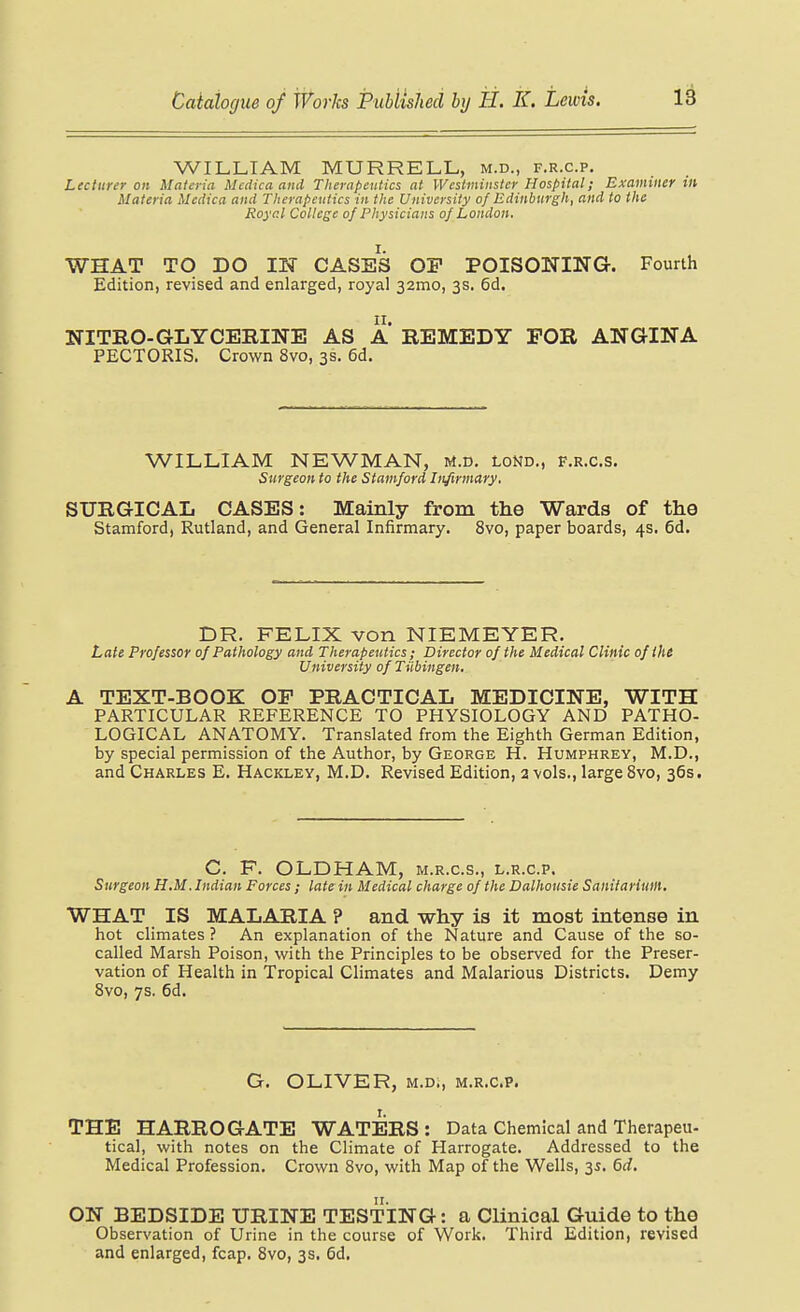 WILLIAM MURRELL, m.d., f.r.c.p. Lecturer on Materia Mcdicaand Therapeutics at Westminster Hospital; Examiner in Materia Mctlica and Therapeutics in the University of Edinburgh, and to the Royal College of Physicians of London, WHAT TO DO IN CASES OP POISONING. Fourth Edition, revised and enlarged, royal 32mo, 3s. 6d. NITRO-GLYCERINE AS A REMEDY FOR ANGINA PECTORIS. Crown 8vo, 3s. 6d. WILLIAM NEWMAN, M.d. lond., f.r.c.s. Surgeon to the Stamford Infirmary, SURGICAL CASES: Mainly from the Wards of the Stamford, Rutland, and General Infirmary. 8vo, paper boards, 4s. 6d, DR. FELIX von NIEMEYER. Late Professor of Pathology and Therapeutics ; Director of the Medical Clinic ofihi University of Tiibingen. A TEXT-BOOK OP PRACTICAL MEDICINE, WITH PARTICULAR REFERENCE TO PHYSIOLOGY AND PATHO- LOGICAL ANATOMY. Translated from the Eighth German Edition, by special permission of the Author, by George H. Humphrey, M.D., and Charles E. Hackley, M.D. Revised Edition, 2 vols., large 8vo, 36s. C. F. OLDHAM, m.r.c.s., l.r.c.p. Surgeon H.M. Indian Forces ; late in Medical charge of the Dalhousie Sanitarium. WHAT IS MALARIA ? and why is it most intense in hot climates ? An explanation of the Nature and Cause of the so- called Marsh Poison, with the Principles to be observed for the Preser- vation of Health in Tropical Climates and Malarious Districts. Demy 8vo, 7s. 6d. G. OLIVER, M.D., m.r.c.p. THE HARROGATE WATERS : Data Chemical and Therapeu- tical, with notes on the Climate of Harrogate. Addressed to the Medical Profession. Crown 8vo, with Map of the Wells, 35. 6d. ON BEDSIDE URINE TESTING: a Clinical Guide to the Observation of Urine in the course of Work. Third Edition, revised and enlarged, fcap. 8vo, 3s. 6d.