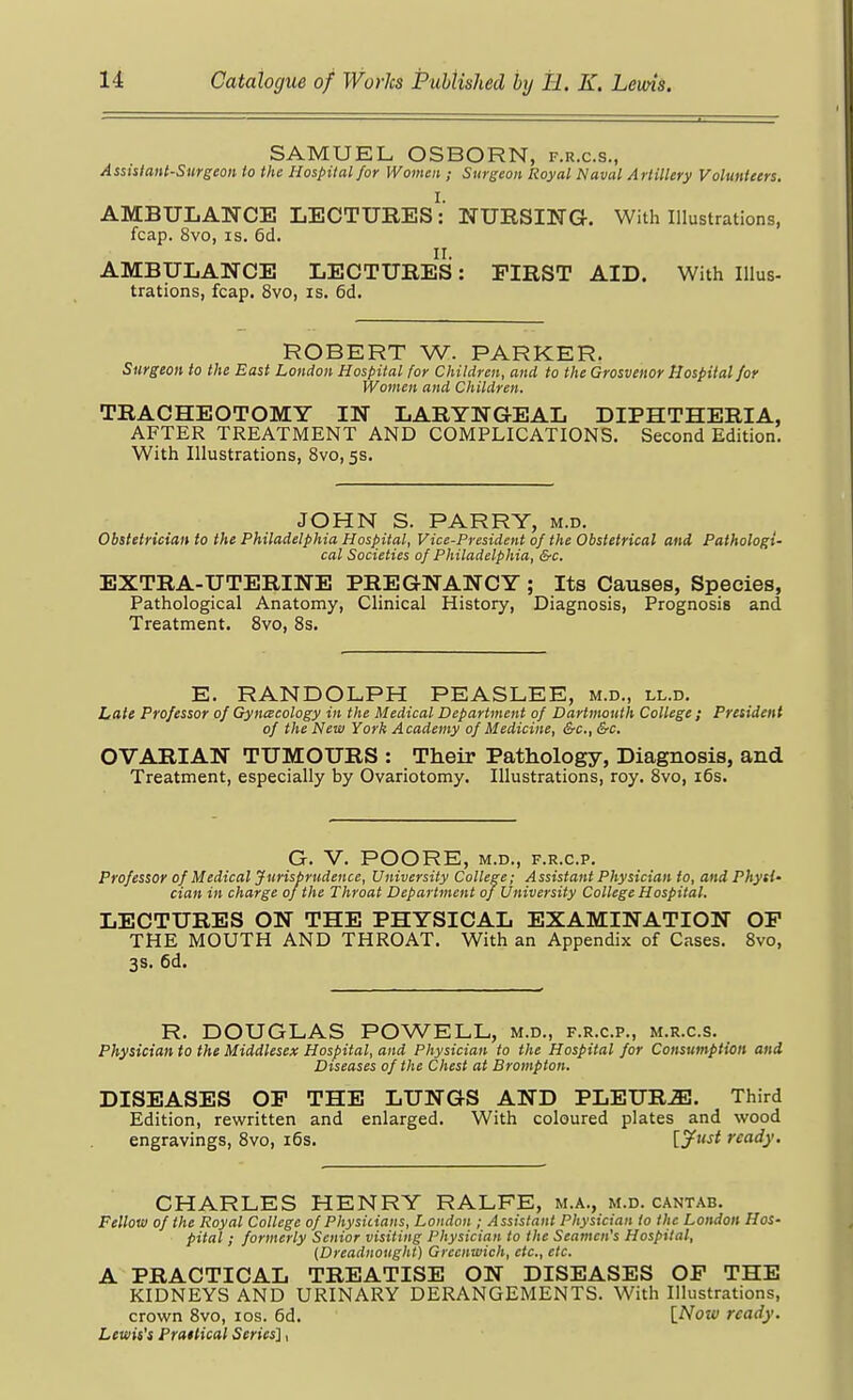 SAMUEL OSBORN, f.r.c.s., Assistant-Surgeon to the Hospital for Women ; Surgeon Royal Naval Artillery Volunteers. I. AMBULANCE LECTURES: NURSING. With Illustrations, fcap. 8vo, IS. 6d. II. AMBULANCE LECTURES: FIRST AID. With Illus- trations, fcap. 8vo, IS. 6d. ROBERT W. PARKER. Surgeon to the East London Hospital for Children, and to the Grosvenor Hospital for Women and Children. TRACHEOTOMY IN LARYNGEAL DIPHTHERIA, AFTER TREATMENT AND COMPLICATIONS. Second Edition. With Illustrations, 8vo, 5s. JOHN S. PARRY, m.d. Obstetrician to the Philadelphia Hospital, Vice-President of the Obstetrical and Pathologi- cal Societies of Philadelphia, &c. EXTRA-UTERINE PREGNANCY ; Its Causes, Species, Pathological Anatomy, Clinical History, Diagnosis, Prognosis and Treatment. 8vo, 8s. E. RANDOLPH PEASLEE, m.d., ll.d. Late Professor of Gynecology in the Medical Department of Dartmouth College ; President of the New York Academy of Medicine, &c., &c. OVARIAN TUMOURS : Their Pathology, Diagnosis, and Treatment, especially by Ovariotomy. Illustrations, roy. 8vo, i5s. G. v. POORE, M.D., F.R.C.P. Professor of Medical Jurisprudence, University College; Assistant Physician to, and Physi- cian in charge of the Throat Department of University College Hospital. LECTURES ON THE PHYSICAL EXAMINATION OP THE MOUTH AND THROAT. With an Appendix of Cases. 8vo, 3s. 6d. R. DOUGLAS POWELL, m.d., f.r.c.p., m.r.c.s. Physician to the Middlesex Hospital, and Physician to the Hospital for Consumption and Diseases of the Chest at Brompton. DISEASES OF THE LUNGS AND PLEUR-E. Third Edition, rewritten and enlarged. With coloured plates and wood engravings, 8vo, i6s. ijff^^t ready. CHARLES HENRY RALFE, m.a., m.d. cantab. Fellow of the Royal College of Physicians, London ; Assistant Physician to the London Hos- pital ; formerly Senior visiting Physician to the Seamen's Hospital, {Dreadnought) Greenwich, etc., etc. A PRACTICAL TREATISE ON DISEASES OP THE KIDNEYS AND URINARY DERANGEMENTS. With Illustrations, crown Svo, los. 6d. [Now ready. Lewis's Pratlical Series'],
