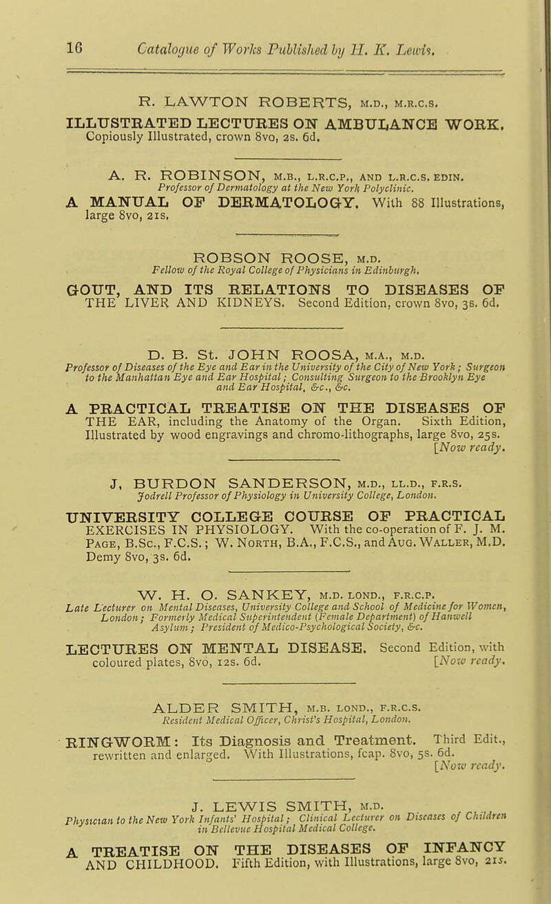 R. LAWTON ROBERTS, m.d., m.r.c.s. ILLUSTRATED LECTURES ON AMBULANCE WORK. Copiously Illustrated, crown 8vo, as. 6d. A. R. ROBINSON, m.b., l.r.c.p., and l.r.c.s. edin. Professor of Dermatology at the New York Polyclinic. A MANUAL or DERMATOLOG-Y. With 88 Illustrations, large 8vo, 21s, ROBSON ROOSE, m.d. Fellow of the Royal College of Physicians in Edinburgh, aOUT, AND ITS RELATIONS TO DISEASES OP THE LIVER AND KIDNEYS. Second Edition, crown 8vo, 35. 6d. D. B. St. JOHN ROOSA, m.a., m.d. Professor of Diseases of the Eye and Ear in the University of the City of New York; Surgeon to the Manhattan Eye and Ear Hospital; Consulting Surgeon to the Brooklyn Eye and Ear Hospital, &c., &c. A PRACTICAL TREATISE ON THE DISEASES OP THE EAR, including the Anatomy of the Organ. Sixth Edition, Illustrated by wood engravings and chromo-lithographs, large 8vo, 25 s. INow ready. J, BURDON SANDERSON, m.d., ll.d., f.r.s, Jodrell Professor of Physiology in University College, London. UNIVERSITY COLLEGE COURSE OP PRACTICAL EXERCISES IN PHYSIOLOGY. With the co-operation of F. J. M, Page, B.Sc, F.C.S. ; W. North, B.A., F.C.S., and Aug. Waller, M.D. Demy Svo, 3s. 6d. W. H. O. SANKEY, m.d. lond., f.r.c.p. Late L'ecturer on Mental Diseases, University College and School of Medicine for Women, London; Formerly Medical Superintendent (Female Department) of Hanwcll Asylum; President of Medico-Psychological Society, &c. LECTURES ON MENTAL DISEASE. Second Edition, with coloured plates, 8vo, 12s. 6d. [Now ready. ALDER SMITH, m.b. lond., f.r.c.s. Resident Medical Officer, Christ's Hospital, London. RINGWORM: Its Diagnosis and Treatment. Third Edit., rewritten and enlarged. With Illustrations, fcap. Svo, 5s. 6d. [Nozv ready. J. LEWIS SMITH, M.D. Phystaan to the Neta York Infants' Hospital; Clinical Lecturer on Diseases of Children in Bellevue Hospital Medical College. A TREATISE ON THE DISEASES OP INFANCY AND CHILDHOOD. Fifth Edition, with Illustrations, large Svo, 215.