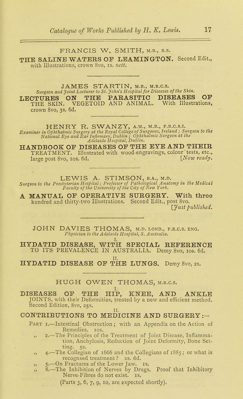 FRANCIS W. SMITH, m.b., b.s. THE SALINE WATERS OP LEAMINGTON. Second Edit., with Illustrations, crown 8vo, is. Jtctt. JAMES STARTIN, m.b., m.r.c.s. Surgeon and Joint Lecturer to St. John's Hospital for Diseases of the Shin. LECTTJRES ON THE PARASITIC DISEASES OF THE SKIN. VEGETOID AND ANIMAL. With Illustrations, crown 8vo, 3s. 6d. HENRY R. SWANZY, a.m., m.b., f.r.c.s.i. Examiner in Ophthalmic Surgery at the Royal College of Surgeons, Ireland; Surgeon to the National Bye and Ear Infirmary, Dublin ; Ophthalmic Surgeon at the Adelaide Hospital, Dublin. HANDBOOK OF DISEASES OF THE EYE AND THEIR TREATMENT. Illustrated with wood-engravings, colour tests, etc., large post 8vo, los. 6d. [Now ready. LEWIS A. STIMSON, b.a., m.d. Surgeon to the Presbyterian Hospital; Professor of Pathological Anatomy in the Medical Faculty of the University of the City of New York. A MANUAL OF OPERATIVE SURGERY. With three hundred and thirty-two Illustrations. Second Edit., post 8vo. [ytist published. JOHN DAVIES THOMAS, m.d. lond., f.r.cs. eng. Physician to the Adelaide Hospital, S. Australia. HYDATID DISEASE, WITH SPECIAL REFERENCE TO ITS PREVALENCE IN AUSTRALIA. Demy 8vo, los. 6d. HYDATID DISEASE OF THE LUNGS. Demy Svo, as. HUGH OWEN THOMAS, m.r.c.s. DISEASES OF THE HIP, KNEE, AND ANKLE JOINTS, with their Deformities, treated by a new and efficient method. Second Edition, 8vo, 25s. CONTRIBUTIONS TO MEDICINE AND SURGERY :- Part i.—Intestinal Obstruction ; with an Appendix on the Action of Remedies. los. ,, 2.—The Principles of the Treatment of Joint Disease, Inflamma- tion, Anchylosis, Reduction of Joint Deformity, Bone Set- ting. 5s. ,, 4.—The Collegian of 1666 and the Collegians of 18S5 ; or what is recognsed treatment ? 2S. 6d. ,, 5.—On Fractures of the Lower Jaw. is. ,, 8.—The Inhibition of Nerves by Drugs. Proof that Inhibitory Nerve-Fibres do not exist, is. (Parts 3, 5, 7, g, 10, are expected shortly).