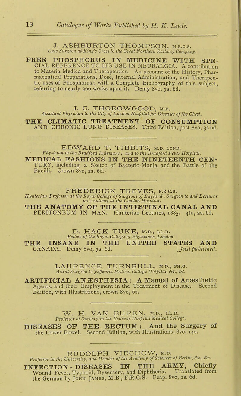 J. ASHBURTON THOMPSON, m.r.c.s. Late Surgeon at King's Cross to the Great Northern Railway Company. FREE PHOSPHORUS IN MEDICINE WITH SPE- CIAL REFERENCE TO ITS USE IN NEURALGIA. A contribution to Materia Medica and Therapeutics. An account of the History, Phar- maceutical Preparations, Dose, Internal Administration, and Therapeu- tic uses of Phosphorus; with a Complete Bibliography of this subject, referring to nearly 200 works upon it. Demy 8vo, 7s. 6d. J. C. THOROWGOOD, m.d. Assistant Physician to the City 0/ London Hospital for Diseases of the Chest, THE CLIMATIC TREATMENT OP CONSUMPTION AND CHRONIC LUNG DISEASES. Third Edition, post 8vo, 3s 6d. EDWARD T. TIBBITS, m.d. lond. Physician to the Bradford Infirmary ; and to the Bradford Fever Hospital. MEDICAL FASHIONS IN THE NINETEENTH CEN- TURY, including a Sketch of Bacterio-Mania and the Battle of the Bacilli. Crown 8vo, 2s. 6d. FREDERICK TREVES, f.r.c.s. Hunterian Professor at the Royal College of Surgeons of England; Surgeon to and Lecturer on Anatomy at the London Hospital. THE ANATOMY OP THE INTESTINAL CANAL AND PERITONEUM IN MAN. Hunterian Lectures, 1885. 4to, 2s. 6d. D. HACK TUKE, m.d., ll.d. Fellow of the Royal College of Physicians, London. THE INSANE IN THE UNITED STATES AND CANADA. Demy 8vo, 7s. 6d. [y^nstpublished. LAURENCE TURNBULL, m.d., ph.g. Aural Surgeon to Jefferson Medical College Hospital, &c., &c. ARTIFICIAL ANESTHESIA: A Manual of Ansesthetic Agents, and their Employment in the Treatment of Disease. Second Edition, with Illustrations, crown 8vo, 6s. W. H. VAN BUREN, m.d., ll.d. • Professor of Stirgery in the Bcllevue Hospital Medical College. DISEASES OF THE RECTUM: And the Svirgery of the Lower Bowel. Second Edition, with Illustrations, 8vo, 14s. RUDOLPH VIRCHOW, m.d. Professor in the University, and Member of the Academy of Sciences of Berlin, &c., &c. INFECTION - DISEASES IN THE ARMY, Chiefly Wound Fever, Typhoid, Dysentery, and Diphtheria. Translated from the German by John James, M.B., F.R.C.S. Fcap. 8vo, is. 6d.