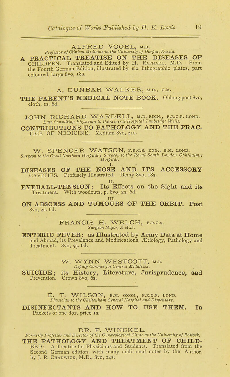 ALFRED VOGEL, m.d. Professor of Clinical Medicine in the University of Dorpat, Russia. A PRACTICAL TREATISE ON THE DISEASES OF CHILDREN. Translated and Edited by H. Raphael, M.D. From the Fourth German Edition, illustrated by six lithographic plates, part coloured, large 8vo, i8s. A. DUNBAR WALKER, m.d., cm. THE PARENT'S MEDICAL NOTE BOOK. Oblong post 8vo, cloth, IS. 6d. JOHN RICHARD WARDELL, m.d. edin., f.r.c.p. lond. Late Consulting Physician to the General Hospital Ttmbridge Wells. CONTRIBUTIONS TO PATHOLOGY AND THE PRAC- TICE OF MEDICINE. Medium Bvo, 21s. W. SPENCER WATSON, f.r.c.s. eng., b.m. lond. Surgeon to the Great Northern Hospital; Surgeon to the Roval South London Ophthalmic Hospital. I. DISEASES OP THE NOSE AND ITS ACCESSORY CAVITIES. Profusely Illustrated. Demy Bvo, i8s. II, EYEBALL-TENSION: Its Effects on the Sight and its Treatment. With woodcuts, p. 8vo, 2s. 6d. III. ON ABSCESS AND TUMOURS OF THE ORBIT. Post 8vo, 2S. 6d. FRANCIS H. WELCH, f.r.c.s. Surgeon Major, A.M.D. ENTERIC FEVER: as Illustrated by Army Data at Home and Abroad, its Prevalence and Modifications, ^Etiology, Pathology and Treatment. Bvo, 5s. 6d. W. WYNN WESTCOTT, m.b. Deputy Coroner for Central Middlesex. SUICIDE; its History, Literature, Jurisprudence, and Prevention. Crown Bvo, 6s. E. T. WILSON, B.M. oxoN., f.r.c.p. lond. Physician to the Cheltenham General Hospital and Dispensary. DISINFECTANTS AND HOW TO USE THEM. In Packets of one doz. price is. DR. F. WINCKEL. Formerly Professor and Director of the Gy necological Clinic at the University of Rostock. THE PATHOLOGY AND TREATMENT OF CHILD- BED : A Treatise for Physicians and Students. Translated from the Second German edition, with many additional notes by the Author, by J. R. Chadwick, M.D., Bvo, 14s.