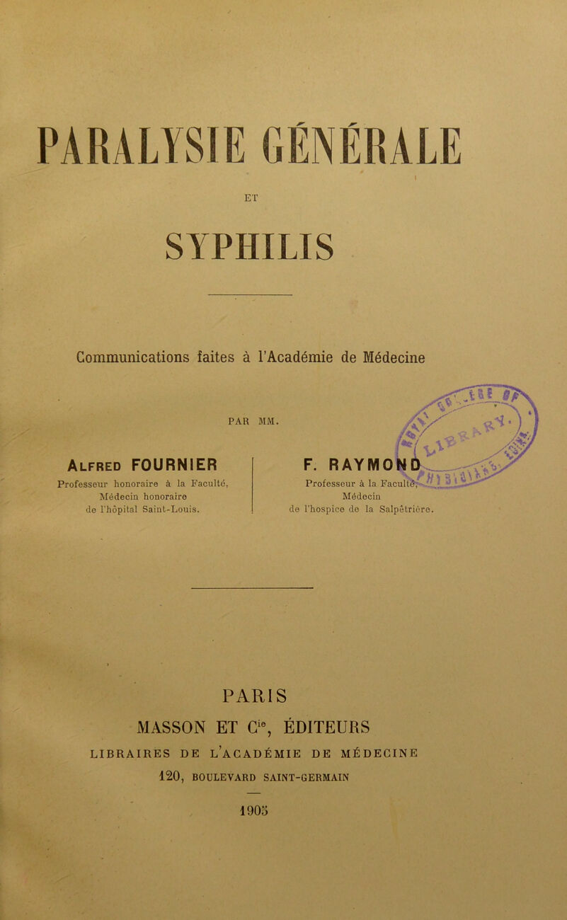 SYPHILIS Communications faites à l’Académie de Médecine PAR MM. Alfred FOURNIER Professeur honoraire à la Faculté, Médecin honoraire de l'hôpital Saint-Louis. PARIS MASSON ET Cie, ÉDITEURS LIBRAIRES DE L’ACADÉMIE DE MÉDECINE 120, BOULEVARD SAINT-GERMAIN 1905