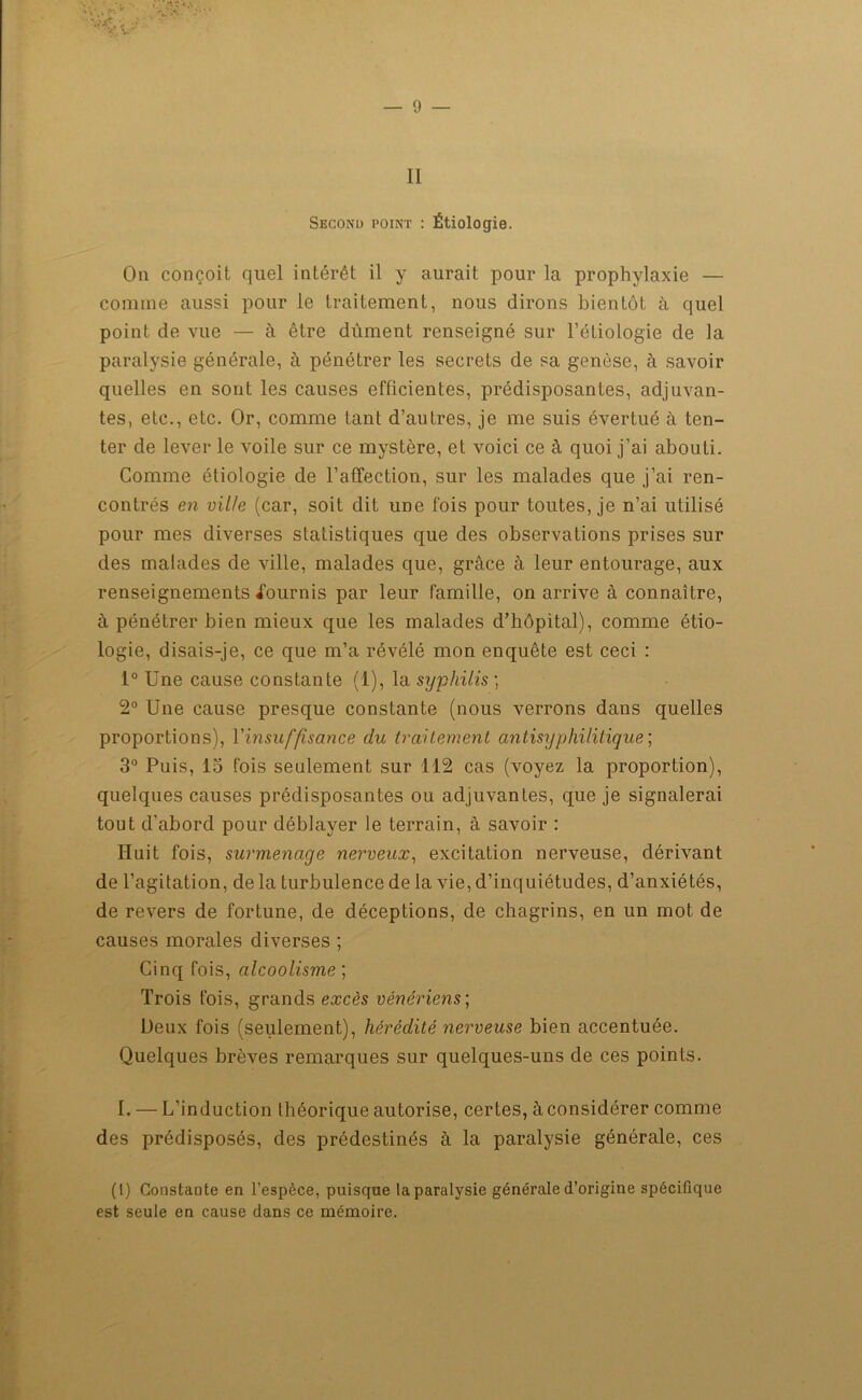 II Second point : Étiologie. On conçoit quel intérêt il y aurait pour la prophylaxie — comme aussi pour le traitement, nous dirons bientôt à quel point de vue — à être dûment renseigné sur l’étiologie de la paralysie générale, à pénétrer les secrets de sa genèse, à savoir quelles en sont les causes efficientes, prédisposantes, adjuvan- tes, etc., etc. Or, comme tant d’autres, je me suis évertué à ten- ter de lever le voile sur ce mystère, et voici ce à quoi j’ai abouti. Comme étiologie de l’affection, sur les malades que j’ai ren- contrés en ville (car, soit dit une fois pour toutes, je n’ai utilisé pour mes diverses statistiques que des observations prises sur des malades de ville, malades que, grâce à leur entourage, aux renseignements fournis par leur famille, on arrive à connaître, à pénétrer bien mieux que les malades d’hôpital), comme étio- logie, disais-je, ce que m’a révélé mon enquête est ceci : 1° Une cause constante (1), la syphilis ; 2° Une cause presque constante (nous verrons dans quelles proportions), l'insuffisance du traitement antisyphilitique; 3° Puis, 15 fois seulement sur 112 cas (voyez la proportion), quelques causes prédisposantes ou adjuvantes, que je signalerai tout d’abord pour déblayer le terrain, à savoir : Huit fois, surmenage nerveux, excitation nerveuse, dérivant de l’agitation, de la turbulence de la vie, d’inquiétudes, d’anxiétés, de revers de fortune, de déceptions, de chagrins, en un mot de causes morales diverses ; Cinq fois, alcoolisme ; Trois fois, grands excès vénériens; Deux fois (seulement), hérédité nerveuse bien accentuée. Quelques brèves remarques sur quelques-uns de ces points. I. — L’induction théorique autorise, certes, à considérer comme des prédisposés, des prédestinés à la paralysie générale, ces (1) Constante en l’espèce, puisque la paralysie générale d’origine spécifique est seule en cause dans ce mémoire.