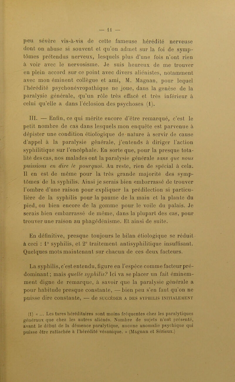 peu sévère vis-à-vis de cette fameuse hérédité nerveuse dont on abuse si souvent et qu’on admet sur la foi de symp- tômes prétendus nerveux, lesquels plus d’une fois n’ont rien à voir avec le nervosisme. Je suis heureux de me trouver en plein accord sur ce point avec divers aliénistes, notamment avec mon éminent collègue et ami, M. Magnan, pour lequel l’hérédité psychonévropathique ne joue, dans la genèse de la paralysie générale, qu’un rôle très effacé et très inférieur à celui qu’elle a dans l’éclosion des psychoses (1). III. — Enfin, ce qui mérite encore d’être remarqué, c’est le petit nombre de cas dans lesquels mon enquête est parvenue à dépister une condition étiologique de nature à servir de cause d’appel à la paralysie générale, j’entends à diriger l’action syphilitique sur l’encéphale. En sorte que, pour la presque tota- lité des cas, nos malades ont la paralysie générale sans que nous puissions en dire le pourquoi. Au reste, rien de spécial à cela. Il en est de même pour la très grande majorité des symp- tômes de la syphilis. Ainsi je serais bien embarrassé de trouver l’ombre d’une raison pour expliquer la prédilection si particu- lière de la syphilis pour la paume de la main et la plante du pied, ou bien encore de la gomme pour le voile du palais. Je serais bien embarrassé de même, dans la plupart des cas, pour trouver une raison au phagédénisme. Et ainsi de suite. En définitive, presque toujours le bilan étiologique se réduit à ceci : 1° syphilis, et 2° traitement antisyphilitique insuffisant. Quelques mots maintenant sur chacun de ces deux facteurs. La syphilis, c’est entendu, figure en l’espèce comme facteur pré- dominant; mais quelle syphilis? Ici va se placer un fait éminem- ment digne de remarque, à savoir que la paralysie générale a pour habitude presque constante, —bien peu s’en faut qu’on ne puisse dire constante, — de succéder a des syphilis initialement (1) « ... Les tares héréditaires sont moins fréquentes chez les paralytiques généraux que chez les autres aliénés. Nombre de sujets n’ont présenté, avant le début de la démence paralytique, aucune anomalie psychique qui puisse être rattachée à l’hérédité vésanique. » (Magnan et Sérieux.)