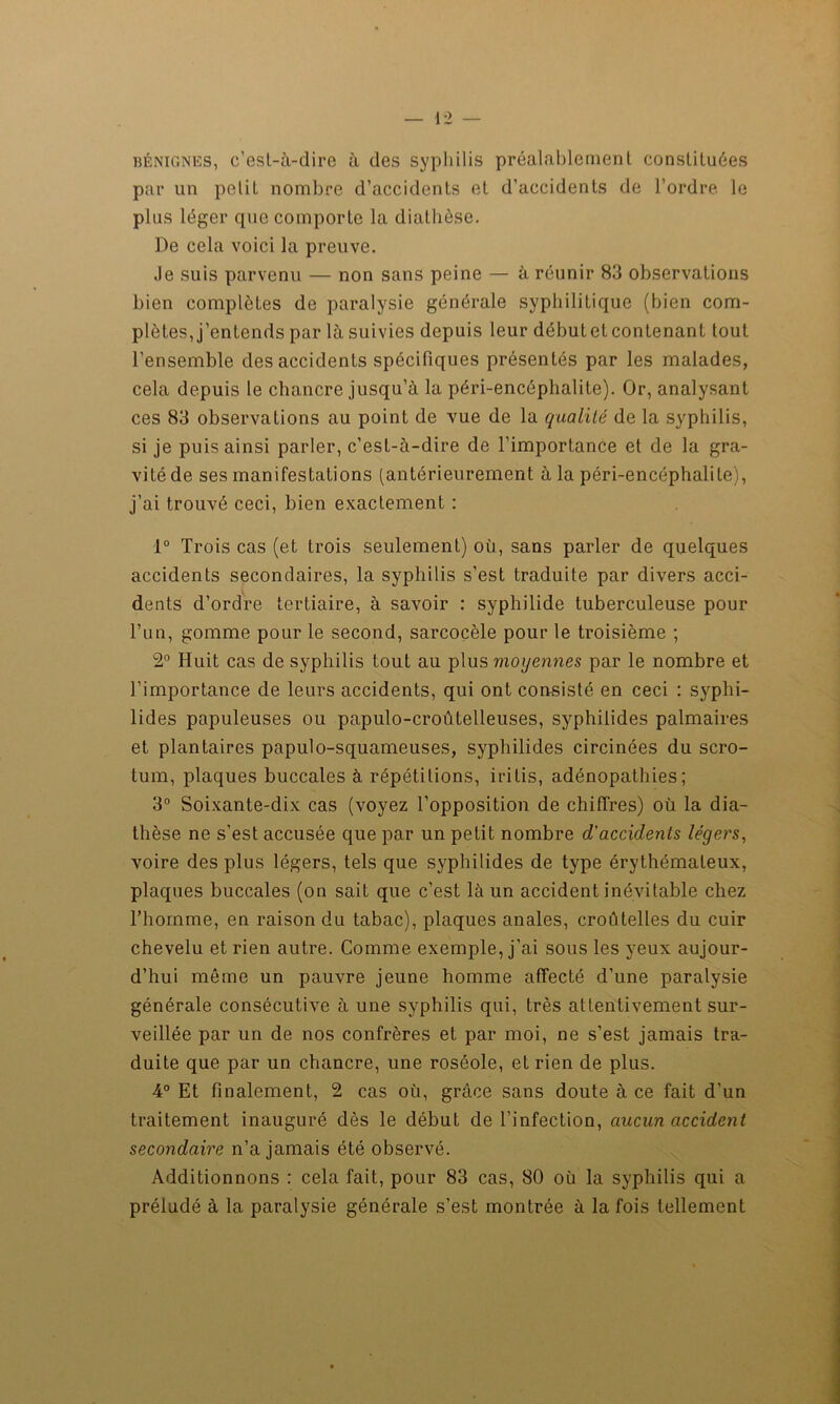 bénignes, c’est-à-dire à des syphilis préalablement constituées par un petit nombre d’accidents et d’accidents de l’ordre le plus léger que comporte la diathèse. De cela voici la preuve. Je suis parvenu — non sans peine — à réunir 83 observations bien complètes de paralysie générale syphilitique (bien com- plètes, j’entends par là suivies depuis leur débutet contenant tout l’ensemble des accidents spécifiques présentés par les malades, cela depuis le chancre jusqu’à la péri-encêphalite). Or, analysant ces 83 observations au point de vue de la qualité de la syphilis, si je puis ainsi parler, c’est-à-dire de l’importance et de la gra- vité de ses manifestations (antérieurement à la péri-encéphalite), j’ai trouvé ceci, bien exactement : 1° Trois cas (et trois seulement) où, sans parler de quelques accidents secondaires, la syphilis s’est traduite par divers acci- dents d’ordre tertiaire, à savoir : syphilide tuberculeuse pour l’un, gomme pour le second, sarcocèle pour le troisième ; 2° Huit cas de syphilis tout au plus moyennes par le nombre et l’importance de leurs accidents, qui ont consisté en ceci : syphi- lides papuleuses ou papulo-croûtelleuses, syphilides palmaires et plantaires papulo-squameuses, syphilides circinées du scro- tum, plaques buccales à répétitions, iritis, adénopathies; 3° Soixante-dix cas (voyez l’opposition de chiffres) où la dia- thèse ne s’est accusée que par un petit nombre d'accidents légers, voire des plus légers, tels que syphilides de type érythémateux, plaques buccales (on sait que c’est là un accident inévitable chez l’hoinme, en raison du tabac), plaques anales, croûtelles du cuir chevelu et rien autre. Comme exemple, j’ai sous les yeux aujour- d’hui même un pauvre jeune homme affecté d’une paralysie générale consécutive à une syphilis qui, très attentivement sur- veillée par un de nos confrères et par moi, ne s’est jamais tra- duite que par un chancre, une roséole, et rien de plus. 4° Et finalement, 2 cas où, grâce sans doute à ce fait d’un traitement inauguré dès le début de l’infection, aucun accident secondaire n’a jamais été observé. Additionnons : cela fait, pour 83 cas, 80 où la syphilis qui a préludé à la paralysie générale s’est montrée à la fois tellement