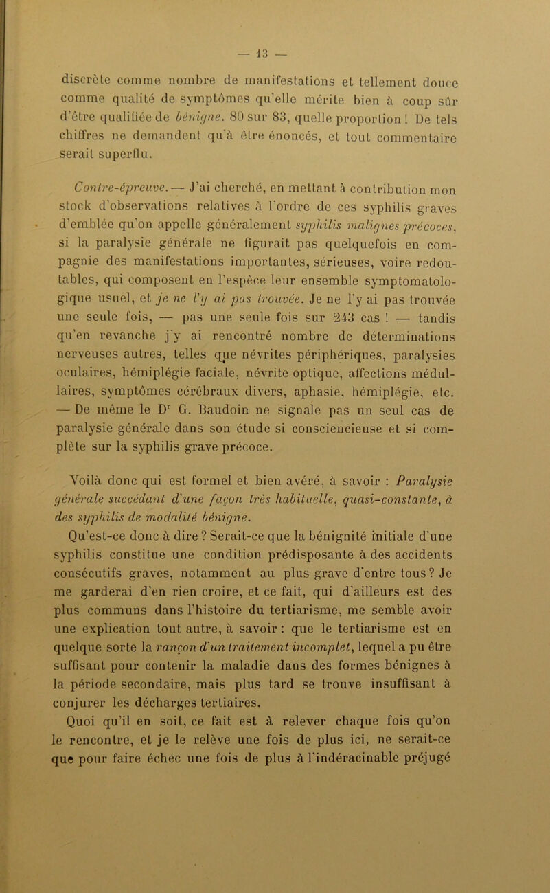 discrète comme nombre de manifestations et tellement douce comme qualité de symptômes qu’elle mérite bien à coup sûr d’ètre qualifiée de bénigne. 80 sur 83, quelle proportion ! De tels chiffres ne demandent qu'à être énoncés, et tout commentaire serait superflu. Contre-épreuve.— J’ai cherché, en mettant à contribution mon stock d’observations relatives à l’ordre de ces syphilis graves d’emblée qu’on appelle généralement syphilis malignes précoces, si la paralysie générale ne figurait pas quelquefois en com- pagnie des manifestations importantes, sérieuses, voire redou- tables, qui composent en l’espèce leur ensemble symptomatolo- gique usuel, et je ne l'y ai pas trouvée. Je ne l’y ai pas trouvée une seule fois, — pas une seule fois sur 243 cas ! — tandis qu’en revanche j’y ai rencontré nombre de déterminations nerveuses autres, telles que névrites périphériques, paralysies oculaires, hémiplégie faciale, névrite oplique, affections médul- laires, symptômes cérébraux divers, aphasie, hémiplégie, etc. — De même le Dr G. Baudoin ne signale pas un seul cas de paratysie générale dans son étude si consciencieuse et si com- plète sur la syphilis grave précoce. Voilà donc qui est formel et bien avéré, à savoir : Paralysie générale succédant d'une façon très habituelle, quasi-constante, à des syphilis de modalité bénigne. Qu’est-ce donc à dire ? Serait-ce que la bénignité initiale d’une syphilis constitue une condition prédisposante à des accidents consécutifs graves, notamment au plus grave d'entre tous ? Je me garderai d’en rien croire, et ce fait, qui d’ailleurs est des plus communs dans l’histoire du tertiarisme, me semble avoir une explication tout autre, à savoir : que le tertiarisme est en quelque sorte la rançon d'un traitement incomplet, lequel a pu être suffisant pour contenir la maladie dans des formes bénignes à la période secondaire, mais plus tard se trouve insuffisant à conjurer les décharges tertiaires. Quoi qu’il en soit, ce fait est à relever chaque fois qu’on le rencontre, et je le relève une fois de plus ici, ne serait-ce que pour faire échec une fois de plus à l’indéracinable préjugé