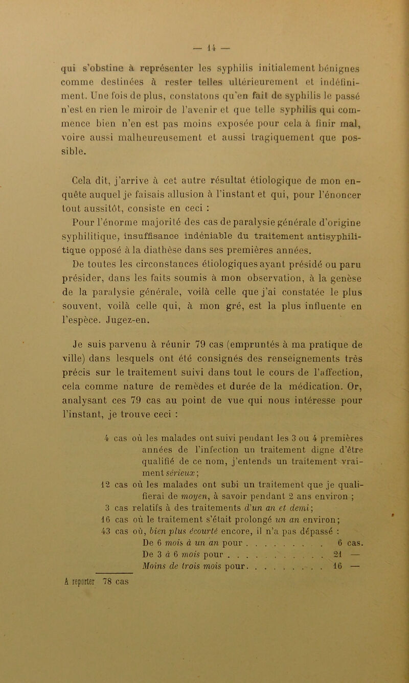 qui s’obstine à représenter les syphilis initialement bénignes comine destinées à rester telles ultérieurement et indéfini- ment. Une fois déplus, constatons qu’en fait de syphilis le passé n’est en rien le miroir de l’avenir et que telle syphilis qui com- mence bien n’en est pas moins exposée pour cela à finir mal, voire aussi malheureusement et aussi tragiquement que pos- sible. Cela dit, j’arrive à cet autre résultat étiologique de mon en- quête auquel je faisais allusion à l’instant et qui, pour l’énoncer tout aussitôt, consiste en ceci : Pour l’énorme majorité des cas de paralysie générale d’origine syphilitique, insuffisance indéniable du traitement antisypliili- tique opposé à la diathèse dans ses premières années. De toutes les circonstances étiologiques ayant présidé ou paru présider, dans les faits soumis à mon observation, à la genèse de la paralysie générale, voilà celle que j’ai constatée le plus souvent, voilà celle qui, à mon gré, est la plus influente en l’espèce. Jugez-en. Je suis parvenu à réunir 79 cas (empruntés à ma pratique de ville) dans lesquels ont été consignés des renseignements très précis sur le traitement suivi dans tout le cours de l'affection, cela comme nature de remèdes et durée de la médication. Or, analysant ces 79 cas au point de vue qui nous intéresse pour l’instant, je trouve ceci : 4 cas où les malades ont suivi pendant les 3 ou 4 premières années de l’infection un traitement digne d’être qualifié de ce nom, j’entends un traitement vrai- ment sérieux ; 12 cas où les malades ont subi un traitement que je quali- fierai de moyen, à savoir pendant 2 ans environ ; 3 cas relatifs à des traitements d'un an et demi; 16 cas où le traitement s’était prolongé un an environ; 43 cas où, bien plus écourté encore, il n’a pas dépassé : De 6 mois à un an pour . 6 cas. De 3 à 6 mois pour 21 — Moins de trois mois pour. 16 — A reporter 78 cas