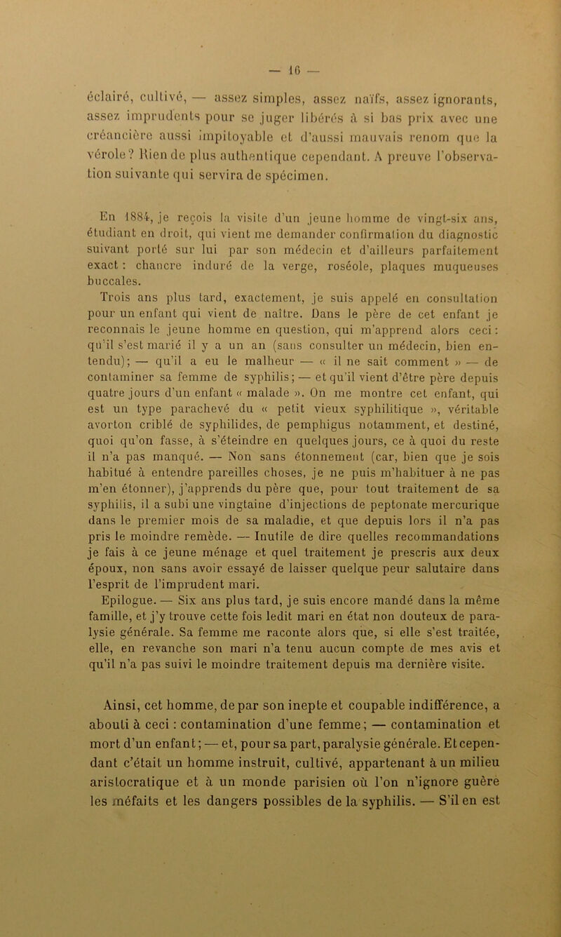 éclairé, cultivé, — assez simples, assez naïfs, assez ignorants, assez imprudents pour se juger libérés à si bas prix avec une créancière aussi impitoyable et d’aussi mauvais renom que la vérole? Rien de plus authentique cependant. A preuve l’observa- tion suivante qui servira de spécimen. En 1884, je reçois la visite d’un jeune homme de vingt-six ans, étudiant en droit, qui vient me demander confirmation du diagnostic suivant porté sur lui par son médecin et d’ailleurs parfaitement exact : chancre induré de la verge, roséole, plaques muqueuses buccales. Trois ans plus tard, exactement, je suis appelé en consultation pour un enfant qui vient de naître. Dans le père de cet enfant je reconnais le jeune homme en question, qui m’apprend alors ceci : qu'il s’est marié il y a un an (sans consulter un médecin, bien en- tendu); — qu’il a eu le malheur — « il ne sait comment » — de contaminer sa femme de syphilis; — et qu’il vient d’être père depuis quatre jours d’un enfant « malade ». On me montre cet enfant, qui est un type parachevé du « petit vieux syphilitique », véritable avorton criblé de syphilides, de pemphigus notamment, et destiné, quoi qu’on fasse, à s’éteindre en quelques jours, ce à quoi du reste il n’a pas manqué. — Non sans étonnement (car, bien que je sois habitué à entendre pareilles choses, je ne puis m’habituer à ne pas m’en étonner), j’apprends du père que, pour tout traitement de sa syphilis, il a subi une vingtaine d’injections de peptonate mercurique dans le premier mois de sa maladie, et que depuis lors il n’a pas pris le moindre remède. — Inutile de dire quelles recommandations je fais à ce jeune ménage et quel traitement je prescris aux deux époux, non sans avoir essayé de laisser quelque peur salutaire dans l’esprit de l’imprudent mari. Epilogue. — Six ans plus tard, je suis encore mandé dans la même famille, et j’y trouve cette fois ledit mari en état non douteux de para- lysie générale. Sa femme me raconte alors que, si elle s’est traitée, elle, en revanche son mari n’a tenu aucun compte de mes avis et qu’il n’a pas suivi le moindre traitement depuis ma dernière visite. Ainsi, cet homme, de par son inepte et coupable indifférence, a abouti à ceci : contamination d’une femme; — contamination et mort d’un enfan t ; — et, pour sa part, paralysie générale. Et cepen- dant c’était un homme instruit, cultivé, appartenant à un milieu aristocratique et à un monde parisien où l’on n’ignore guère les méfaits et les dangers possibles de la syphilis. — S’il en est