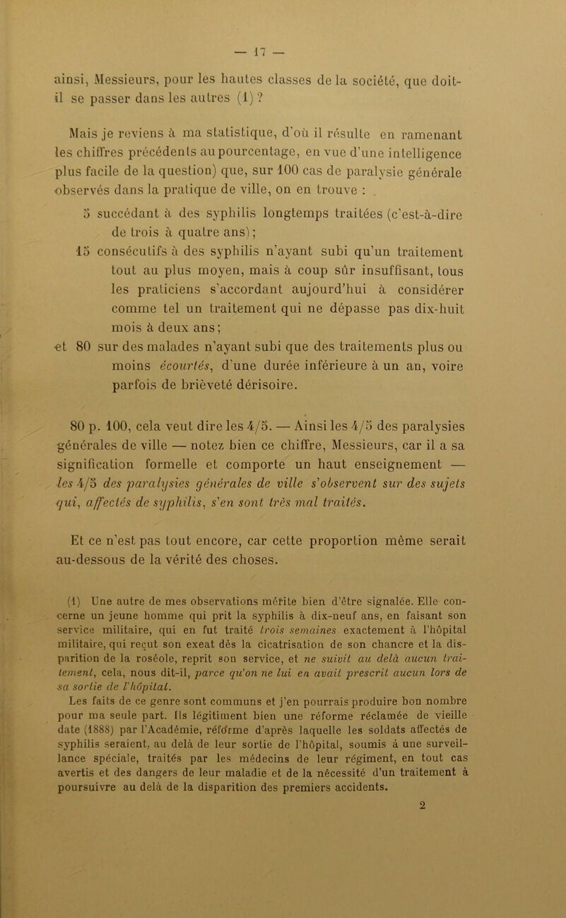 ainsi, Messieurs, pour les hautes classes delà société, que doit- il se passer dans les autres (1) ? Mais je reviens à ma statistique, d’où il résulte en ramenant les chiffres précédents au pourcentage, en vue d’une intelligence plus facile de la question) que, sur 100 cas de paralysie générale observés dans la pratique de ville, on en trouve : 5 succédant à des syphilis longtemps traitées (c’est-à-dire de trois à quatre ans) ; 15 consécutifs à des syphilis n’ayant subi qu’un traitement tout au plus moyen, mais à coup sûr insuffisant, tous les praticiens s’accordant aujourd’hui à considérer comme tel un traitement qui ne dépasse pas dix-huit mois à deux ans ; et 80 sur des malades n’ayant subi que des traitements plus ou moins écourtés, d’une durée inférieure à un an, voire parfois de brièveté dérisoire. 80 p. 100, cela veut dire les 4/5. — Ainsi les 4/5 des paralysies générales de ville — notez bien ce chiffre, Messieurs, car il a sa signification formelle et comporte un haut enseignement — les 4/5 des paralysies générales de ville s'observent sur des sujets gui, affectés de syphilis, s'en sont très mal traités. Et ce n’est pas tout encore, car cette proportion même serait au-dessous de la vérité des choses. (1) Une autre de mes observations mérite bien d’être signalée. Elle con- cerne un jeune homme qui prit la syphilis à dix-neuf ans, en faisant son service militaire, qui en fut traité trois semaines exactement à l’hôpital militaire, qui reçut son exeat dès la cicatrisation de son chancre et la dis- parition de la roséole, reprit son service, et ne suivit au delà aucun trai- tement, cela, nous dit-il, parce qu’on ne lui en avait prescrit aucun lors de sa sortie de Vhôpital. Les faits de ce genre sont communs et j’en pourrais produire bon nombre pour ma seule part. Us légitiment bien une réforme réclamée de vieille date (1888) par l’Académie, réfcfrme d’après laquelle les soldats affectés de syphilis seraient, au delà de leur sortie de l’hôpital, soumis à une surveil- lance spéciale, traités par les médecins de leur régiment, en tout cas avertis et des dangers de leur maladie et de la nécessité d’un traitement à poursuivre au delà de la disparition des premiers accidents. 2